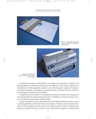 O suporte manual para a escrita Braille é uma reglete com um punção. A reglete é uma
régua de plástico ou de metal, constituída por um conjunto de celas vazadas, dispostas ho-
rizontalmente em linhas paralelas, ajustada a uma base retangular compacta. O punção é
uma haste de madeira ou de plástico com ponta de metal, em diversos formatos, usado pa-
ra a perfuração dos pontos nas celas Braille.
A máquina de escrever Braille é um equipamento mecânico ou elétrico com um grupo de
três teclas paralelas de cada lado para representar a cela Braille, uma barra de espaço no cen-
tro e um dispositivo para ajustar a folha de papel.
O toque simultâneo em uma combinação de teclas da máquina Braille reproduz os pon-
tos correspondentes aos sinais das letras ou dos números. Os pontos em relevo aparecem na
frente da folha de papel, o que não ocorre com a reglete na qual a escrita é realizada da di-
reita para a esquerda. Ou seja, o modo de escrita é processado na reglete no sentido inverso
A Educação Especial na Perspectiva da Inclusão Escolar
Os Alunos com Deficiência Visual: Baixa Visão e Cegueira
49
Figura 8 - Prancheta de plástico
com uma reglete de metal e um
punção azul.
Figura 9 - Máquina de
escrever em Braille mecânica
na cor cinza.
Marcos Seesp-Mec Fasciculo III - B:Marcos Seesp-Mec Fasciculo III - B.qxd 28/10/2010 16:06 Page 49
 