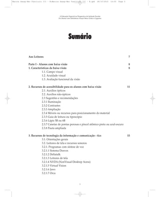 Sumário
Aos Leitores 7
Parte I - Alunos com baixa visão 8
1. Características da baixa visão 8
1.1. Campo visual
1.2. Acuidade visual
1.3. Avaliação funcional da visão
2. Recursos de acessibilidade para os alunos com baixa visão 11
2.1. Auxílios ópticos
2.2. Auxílios não-ópticos
2.3 Sugestões e recomendações
2.3.1 Iluminação
2.3.2 Contrastes
2.3.3 Ampliação
2.3.4 Móveis ou recursos para posicionamento do material
2.3.5 Guia de leitura ou tiposcópio
2.3.6 Lápis 5B ou 6B
2.3.7 Canetas de pontas porosas e pincel atômico preto ou azul-escuro
2.3.8 Pauta ampliada
3. Recursos de tecnologia da informação e comunicação - tics 15
3.1. Orientações gerais
3.2. Leitores de tela e recursos sonoros
3.2.1. Programas com síntese de voz
3.2.1.1 Sistema Dosvox
3.2.1.2 Deltatalk
3.2.1.3 Leitores de tela
3.2.1.4 NVDA (NonVisual Desktop Acess)
3.2.1.5 Virtual Vision
3.2.1.6 Jaws
3.2.1.7 Orca
A Educação Especial na Perspectiva da Inclusão Escolar
Os Alunos com Deficiência Visual: Baixa Visão e Cegueira
5
Marcos Seesp-Mec Fasciculo III - B:Marcos Seesp-Mec Fasciculo III - B.qxd 28/10/2010 16:05 Page 5
 