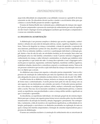 anças terão dificuldade em compreender a sua utilidade e recusar-se a aprendê-lo de forma
consciente ou não. Os educadores devem suscitar e manter o envolvimento delas para que
a leitura e a escrita Braille possam ter sentido e significado.
O ensino do Sistema Braille não é suficiente para a alfabetização de crianças com ceguei-
ra. É preciso compreender o processo de construção de conhecimento por meio da experiên-
cia não-visual e empregar recursos pedagógicos auxiliares que favoreçam a compreensão e
o acesso aos conteúdos escolares.
4.3. DESAFIOS DA ALFABETIZAÇÃO
A alfabetização é um processo complexo e dinâmico que envolve capacidades, conheci-
mentos e atitudes em uma rede de interações afetivas, sociais, cognitivas, lingüísticas e mo-
toras. Trata-se de despertar na criança a curiosidade, o desejo de aprender, a expressão de
seus interesses, preferências e pontos de vista, descobrir o que tem sentido e significado pa-
ra ela. Deve-se estimular, também, o convívio e a participação individual e a interação gru-
pal, dentro e fora da sala de aula, em atividades escolares ou de recreação, bem como sua
participação ativa na vida familiar, comunitária e social. É preciso valorizar a bagagem de
conhecimento da criança, o saber informal e assistemático, as relações que estabelece entre
o que aprendeu e o que ainda não sabe. A criança deve aprender a usar a linguagem oral e
escrita para se expressar, argumentar, confrontar hipóteses, manifestar conflitos cognitivos,
estabelecer relações, desenvolver a consciência corporal e a coordenação motora. Trata-se de
um processo construtivo que envolve a ação individual da criança e sua interação com os se-
res e os objetos que a cercam.
Ao alfabetizar uma criança com cegueira, o educador precisa compreender "como se dá o
processo de construção do conhecimento por meio da experiência não visual e criar condi-
ções adequadas de acesso aos conteúdos escolares dentro e fora da sala de aula" (SÁ, 2008).
A melhor forma de se alfabetizar crianças, inclusive as crianças com cegueira, é por meio
de textos reais e contextualizados. A escrita precisa fazer parte da vida da criança com ou
sem cegueira, ter um destinatário, um conteúdo, um motivo. O educador precisa oportuni-
zar a seus alunos as condições para conhecer, refletir, analisar e reformular suas hipóteses
sobre a escrita. Para isso, faz-se necessário considerar os conhecimentos prévios, o contexto
social, as experiências, suas peculiaridades e como a criança atribui sentido e significado ao
que é vivenciado e apreendido.
As descobertas, as experiências individuais e de interação grupal são de extrema impor-
tância para que a criança com cegueira possa formar novos conceitos pelas vias dos sentidos
remanescentes e da ativação da memória, atenção, linguagem e pensamento. Em contrapar-
tida, o isolamento, a falta de incentivo e de experiências significativas, as dificuldades de in-
teração, participação e convivência e os obstáculos encontrados na exploração do meio no
qual a criança está inserida comprometem a formação de conceitos imprescindíveis para o
processo de alfabetização.
O acesso aos conteúdos escolares e à construção do conhecimento não se concretizam de
A Educação Especial na Perspectiva da Inclusão Escolar
Os Alunos com Deficiência Visual: Baixa Visão e Cegueira
51
Marcos Seesp-Mec Fasciculo III - B:Marcos Seesp-Mec Fasciculo III - B.qxd 28/10/2010 16:07 Page 51
 