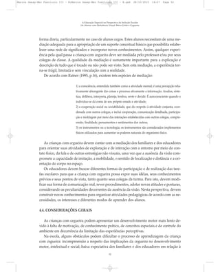 forma direta, particularmente no caso de alunos cegos. Estes alunos necessitam de uma me-
diação adequada para a apropriação de um suporte conceitual básico que possibilita estabe-
lecer uma rede de significados e incorporar novos conhecimentos. Assim, qualquer experi-
ência pela qual passa a criança com cegueira deve ser mediada pelo professor e/ou por seus
colegas de classe. A qualidade da mediação é sumamente importante para a explicação e
descrição de tudo que é tocado ou não pode ser visto. Sem esta mediação, a experiência tor-
na-se frágil, limitada e sem vinculação com a realidade.
De acordo com Ratner (1995, p.16), existem três espécies de mediação:
1) a consciência, entendida também como a atividade mental; é uma percepção rela-
tivamente abrangente das coisas e processa ativamente a informação. Analisa, sinte-
tiza, delibera, interpreta, planeja, lembra, sente e decide. É autoconsciente quando o
indivíduo se dá conta de seu próprio estado e atividade;
2) a cooperação social ou sociabilidade, que diz respeito à atividade conjunta, coor-
denada com outros colegas, e inclui cooperação, comunicação detalhada, participa-
ção e moldagem por meio das interações estabelecidas com outros colegas, compre-
ensão, finalidade, pensamentos e sentimentos dos outros;
3) os instrumentos ou a tecnologia; os instrumentos são considerados implementos
físicos utilizados para aumentar os poderes naturais do organismo físico.
As crianças com cegueira devem contar com a mediação dos familiares e dos educadores
para orientar suas atividades de exploração e de interação com o entorno por meio do con-
tato físico, da fala e de outras estratégias não visuais, uma vez que a ausência da visão com-
promete a capacidade de imitação, a mobilidade, o sentido de localização e distância e a ori-
entação do corpo no espaço.
Os educadores devem buscar diferentes formas de participação e de realização das tare-
fas escolares para que a criança com cegueira possa expor suas idéias, seus conhecimentos
prévios e seus pontos de vista, tanto quanto seus colegas da turma. Para isto, devem modi-
ficar sua forma de comunicação oral, rever procedimentos, adotar novas atitudes e posturas,
considerando as peculiaridades decorrentes da ausência da visão. Nesta perspectiva, devem
construir novos conhecimentos para organizar atividades pedagógicas de acordo com as ne-
cessidades, os interesses e diferentes modos de aprender dos alunos.
4.4. CONSIDERAÇÕES GERAIS
As crianças com cegueira podem apresentar um desenvolvimento motor mais lento de-
vido à falta de motivação, de conhecimento prático, de conceitos espaciais e de controle do
ambiente em decorrência da limitação das experiências perceptivas.
Na escola, alguns obstáculos podem dificultar o processo de aprendizagem da criança
com cegueira: incompreensão a respeito das implicações da cegueira no desenvolvimento
motor, intelectual e social; baixa expectativa dos familiares e dos educadores em relação à
A Educação Especial na Perspectiva da Inclusão Escolar
Os Alunos com Deficiência Visual: Baixa Visão e Cegueira
52
Marcos Seesp-Mec Fasciculo III - B:Marcos Seesp-Mec Fasciculo III - B.qxd 28/10/2010 16:07 Page 52
 