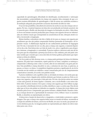 capacidade de aprendizagem; dificuldade de identificação, reconhecimento e valorização
das necessidades e potencialidades da criança com cegueira; falsa concepção de que a ce-
gueira ocasiona dificuldades de aprendizagem; e falta de acesso aos conteúdos escolares e
de mediação adequada para preencher as lacunas decorrentes da falta da visão.
O uso do tato possibilita a descoberta do universo da escrita no caso das crianças com ce-
gueira. Por isto, o material impresso em tinta deve ser produzido em formato acessível, isto
é, transcrito para o Braille com descrições de imagens ou ilustrações em relevo. Além disso,
os livros em formato acessível produzidos para crianças com cegueira devem ser referenci-
ados em critérios visuais que correspondam às características do tato, ofereçam atrativo es-
tético, favorecendo a imaginação.
Muitas famílias e educadores não têm o hábito de ler para as crianças com cegueira por
acreditarem que elas não podem compreender histórias permeadas de ilustrações e de ex-
pressões visuais. A alfabetização depende de um conhecimento preliminar da linguagem
oral. Por isto, é necessário ler em voz alta, para a criança com cegueira, o material disponí-
vel no dia a dia. Esta leitura deve ser feita de modo vivo, ativo e significativo para desper-
tar o interesse, a imaginação e a curiosidade. É preciso explicar e descrever estes atos de lei-
tura para que ela compreenda a presença da escrita na vida cotidiana, pois não pode cons-
tatar sozinha que o mundo que a cerca está cheio de formas gráficas particulares que repre-
sentam as letras do alfabeto.
Um livro pode ser lido diversas vezes, e a criança pode participar da leitura de distintas
maneiras. Ela pode fazer comentários, repetir palavras ou frases, completar as sentenças e
compreender a diferença entre a fala e a escrita, além de ser estimulada a ter gosto pela lei-
tura. Esta possibilita à criança descobrir os sons, a estrutura de uma frase, as palavras, as
pausas, as rimas e os ritmos. A competência lingüística permeia a significação do ato de ler
e consiste em dar sentido aos símbolos a serem comunicados pelo uso de comportamentos
comunicativos coerentes, de acordo com padrões sociais.
É preciso estabelecer certo equilíbrio entre as atividades de leitura e de escrita para aju-
dar a criança a fazer a ligação entre símbolos abstratos que formam as palavras. Entre as cri-
anças com cegueira, esta associação é feita pelo tato. Por isto, elas devem entrar em contato
o mais cedo possível, de forma regular e constante, com a escrita Braille e com outros sím-
bolos táteis. É preciso mostrar o livro para a criança com cegueira que deve folhear as pági-
nas e perceber a distribuição do texto na folha, identificar a capa e a contra capa. Elas devem
saber que os livros não podem ser dobrados ou rasgados. A criança deve tocar objetos reais
referidos pelos livros e compreender que pontos formam o alfabeto Braille. Durante a leitu-
ra, as crianças devem ter a oportunidade de manusear o livro, folhear e tocar os caracteres
Braille, os desenhos ou representações em relevo.
A leitura tem a função de desenvolver o imaginário, a criatividade e promover a apren-
dizagem. Para que a criança com cegueira tenha acesso ao mundo da leitura, recomenda-se
a criação de cantinhos de leitura, com livros em Braille, em casa e na escola, que possam ser-
vir de referência para ela. As imagens podem ser representadas por objetos em relevo man-
tidos junto com o livro.
A Educação Especial na Perspectiva da Inclusão Escolar
Os Alunos com Deficiência Visual: Baixa Visão e Cegueira
53
Marcos Seesp-Mec Fasciculo III - B:Marcos Seesp-Mec Fasciculo III - B.qxd 28/10/2010 16:07 Page 53
 