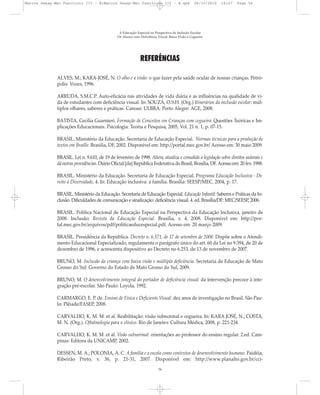 REFERÊNCIAS
ALVES, M.; KARA-JOSÉ, N. O olho e a visão: o que fazer pela saúde ocular de nossas crianças. Petró-
polis: Vozes, 1996.
ARRUDA, S.M.C.P. Auto-eficácia nas atividades de vida diária e as influências na qualidade de vi-
da de estudantes com deficiência visual. In: SOUZA, O.S.H. (Org.) Itinerários da inclusão escolar: múl-
tiplos olhares, saberes e práticas. Canoas: ULBRA. Porto Alegre: AGE, 2008.
BATISTA, Cecília Guarnieri. Formação de Conceitos em Crianças com cegueira: Questões Teóricas e Im-
plicações Educacionais. Psicologia: Teoria e Pesquisa, 2005, Vol. 21 n. 1, p. 07-15.
BRASIL. Ministério da Educação. Secretaria de Educação Especial. Normas técnicas para a produção de
textos em Braille. Brasília, DF, 2002. Disponível em: http://portal.mec.gov.br/ Acesso em: 30 maio 2009.
BRASIL. Lei n. 9.610, de 19 de fevereiro de 1998. Altera, atualiza e consolida a legislação sobre direitos autorais e
dá outras providências. Diário Oficial [da] República Federativa do Brasil, Brasília, DF.Acesso em: 20 fev. 1998.
BRASIL. Ministério da Educação. Secretaria de Educação Especial. Programa Educação Inclusiva - Di-
reito à Diversidade, 4. In: Educação inclusiva: a família. Brasília: SEESP/MEC, 2004, p. 17.
BRASIL. Ministério da Educação. Secretaria de Educação Especial. Educação Infantil: Saberes e Práticas da In-
clusão. Dificuldades de comunicação e sinalização: deficiência visual. 4. ed. Brasília/DF: MEC/SEESP, 2006.
BRASIL. Política Nacional de Educação Especial na Perspectiva da Educação Inclusiva, janeiro de
2008. Inclusão: Revista da Educação Especial. Brasília, v. 4, 2008. Disponível em: http://por-
tal.mec.gov.br/arquivos/pdf/politicaeducespecial.pdf. Acesso em: 20 março 2009.
BRASIL. Presidência da República. Decreto n. 6.571, de 17 de setembro de 2008. Dispõe sobre o Atendi-
mento Educacional Especializado, regulamenta o parágrafo único do art. 60 da Lei no 9.394, de 20 de
dezembro de 1996, e acrescenta dispositivo ao Decreto no 6.253, de 13 de novembro de 2007.
BRUNO, M. Inclusão da criança com baixa visão e múltipla deficiência. Secretaria de Educação de Mato
Grosso do Sul: Governo do Estado de Mato Grosso do Sul, 2009.
BRUNO, M. O desenvolvimento integral do portador de deficiência visual: da intervenção precoce à inte-
gração pré-escolar. São Paulo: Loyola, 1992.
CARMARGO, E. P. de. Ensino de Física e Deficiente Visual: dez anos de investigação no Brasil. São Pau-
lo: Plêiade/FASEP, 2008.
CARVALHO, K. M. M. et al. Reabilitação: visão subnormal e cegueira. In: KARA JOSÉ, N.; COSTA,
M. N. (Org.). Oftalmologia para o clínico. Rio de Janeiro: Cultura Médica, 2008, p. 221-234.
CARVALHO, K. M. M. et al. Visão subnormal: orientações ao professor do ensino regular. 2.ed. Cam-
pinas: Editora da UNICAMP, 2002.
DESSEN, M. A.; POLONIA, A. C. A família e a escola como contextos de desenvolvimento humano. Paidéia,
Ribeirão Preto, v. 36, p. 21-31, 2007. Disponível em: http://www.planalto.gov.br/cci-
A Educação Especial na Perspectiva da Inclusão Escolar
Os Alunos com Deficiência Visual: Baixa Visão e Cegueira
56
Marcos Seesp-Mec Fasciculo III - B:Marcos Seesp-Mec Fasciculo III - B.qxd 28/10/2010 16:07 Page 56
 