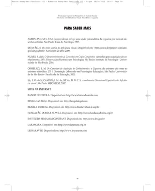 PARA SABER MAIS
AMIRALIAN, M. L. T. M. Compreendendo o Cego: uma visão psicanalítica da cegueira por meio de de-
senhos-estórias. São Paulo: Casa do Psicólogo, 1997.
ESTEVÃO, S. Os mitos acerca da deficiência visual. Disponível em: <http://www.lerparaver.com/ami-
gos/sandra/html> Acesso em 20 abril 2009.
NUNES, S. da S. O Desenvolvimento de Conceitos em Cegos Congênitos: caminhos para aquisição do co-
nhecimento. 287 f. Dissertação (Mestrado em Psicologia). São Paulo: Instituto de Psicologia - Univer-
sidade de São Paulo, 2004.
ORMELEZI, E. M. Os Caminhos da Aquisição do Conhecimento e a Cegueira: do universo do corpo ao
universo simbólico. 273 f. Dissertação (Mestrado em Psicologia e Educação). São Paulo: Universida-
de de São Paulo - Faculdade de Educação, 2000.
SÁ, E. D. de S.; CAMPOS; I. M. de; SILVA, M. B. C. S. Atendimento Educacional Especializado: deficiên-
cia visual. São Paulo: MEC/SEESP, 2007.
SITES NA INTERNET
BANCO DE ESCOLA. Disponível em: http://www.bancodeescola.com
BENGALA LEGAL. Disponível em: http://bengalalegal.com
BRAILLE VIRTUAL. Disponível em: http://www.braillevirtual.fe.usp.br
FUNDAÇÃO DORINA NOWILL. Disponível em: http://www.fundacaodorina.org.br
INSTITUTO BENJAMIM CONSTANT. Disponível em: http://www.ibc.gov.br
LARAMARA. Disponível em: http://www.laramara.org.br
LERPARAVER. Disponível em: http://www.lerparaver.com
A Educação Especial na Perspectiva da Inclusão Escolar
Os Alunos com Deficiência Visual: Baixa Visão e Cegueira
58
Marcos Seesp-Mec Fasciculo III - B:Marcos Seesp-Mec Fasciculo III - B.qxd 28/10/2010 16:07 Page 58
 