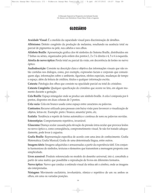GLOSSÁRIO
Acuidade Visual: É a medida da capacidade visual para discriminação de detalhes.
Albinismo: Defeito congênito da produção de melanina, resultando na ausência total ou
parcial de pigmentos na pele, nos cabelos e nos olhos.
Alfabeto Braille: Apresentação gráfica dos 64 símbolos do Sistema Braille, distribuídos em
7 linhas ou séries, organizados pela ordem dos pontos:1, 2 e 3 à direita e 4, 5 e 6 à esquerda.
Atrofia do nervo óptico: Perda total ou parcial da visão, em decorrência de lesões no nervo
óptico.
Audiodescrição: Consiste na descrição clara e objetiva das informações visuais que não es-
tão contidas nos diálogos, como, por exemplo, expressões faciais e corporais que comuni-
quem algo, informações sobre o ambiente, figurinos, efeitos especiais, mudanças de tempo
e espaço, além da leitura de créditos, títulos e qualquer informação escrita.
Catarata: Patologia dos olhos que consiste na opacidade parcial ou total do cristalino.
Catarata Congênita: Qualquer opacificação do cristalino que ocorre no feto, em algum mo-
mento durante a gestação.
Cela Braille: Espaço retangular onde se produz um símbolo braille. A cela é composta por 6
pontos, dispostos em duas colunas de 3 pontos.
Cela vazia: Cela em branco usada como espaço entre caracteres ou palavras.
Contrastes: Recurso utilizado para pessoas com baixa visão para favorecer a visualização de
objetos, letras etc. Exemplo: preto / branco; amarelo/ preto, etc.
Ecolalia: Tendência a repetir de forma automática e contínua de sons ou palavras ouvidas.
Estereotipias: Comportamento repetitivo, invariável.
Glaucoma: Doença ocular causada pela elevação da pressão intra-ocular que provoca lesões
no nervo óptico e, como conseqüência, comprometimento visual. Se não for tratado adequa-
damente, pode levar à cegueira.
Grafia Braille: Representação específica de acordo com uma área de conhecimento. Grafia
Matemática; Grafia Musical; Grafia de uma determinada língua, entre outros.
Imagens táteis: Imagens adquiridas e armazenadas a partir da experiência tátil. Um conjun-
to harmonioso de símbolos, texturas e elementos que transmitem a mensagem proposta com
simplicidade.
Livro acessível: Produto referenciado no modelo do desenho universal, isto é, concebido a
partir de uma matriz que possibilite a reprodução de livros em diferentes formatos.
Nervo óptico: Nervo que conduz o estímulo visual da retina até o cérebro, onde as imagens
são interpretadas.
Nistagmo: Movimento oscilatório, involuntário, rítmico e repetitivo de um ou ambos os
olhos, em uma ou variadas posições.
A Educação Especial na Perspectiva da Inclusão Escolar
Os Alunos com Deficiência Visual: Baixa Visão e Cegueira
59
Marcos Seesp-Mec Fasciculo III - B:Marcos Seesp-Mec Fasciculo III - B.qxd 28/10/2010 16:07 Page 59
 
