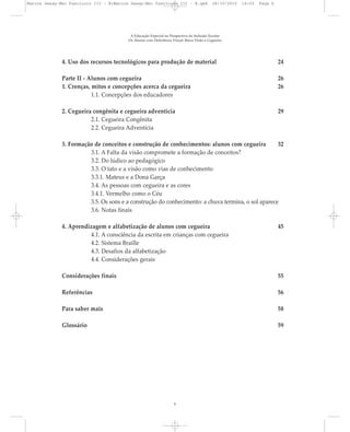 4. Uso dos recursos tecnológicos para produção de material 24
Parte II - Alunos com cegueira 26
1. Crenças, mitos e concepções acerca da cegueira 26
1.1. Concepções dos educadores
2. Cegueira congênita e cegueira adventícia 29
2.1. Cegueira Congênita
2.2. Cegueira Adventícia
3. Formação de conceitos e construção de conhecimentos: alunos com cegueira 32
3.1. A Falta da visão compromete a formação de conceitos?
3.2. Do lúdico ao pedagógico
3.3. O tato e a visão como vias de conhecimento
3.3.1. Mateus e a Dona Garça
3.4. As pessoas com cegueira e as cores
3.4.1. Vermelho como o Céu
3.5. Os sons e a construção do conhecimento: a chuva termina, o sol aparece
3.6. Notas finais
4. Aprendizagem e alfabetização de alunos com cegueira 45
4.1. A consciência da escrita em crianças com cegueira
4.2. Sistema Braille
4.3. Desafios da alfabetização
4.4. Considerações gerais
Considerações finais 55
Referências 56
Para saber mais 58
Glossário 59
A Educação Especial na Perspectiva da Inclusão Escolar
Os Alunos com Deficiência Visual: Baixa Visão e Cegueira
6
Marcos Seesp-Mec Fasciculo III - B:Marcos Seesp-Mec Fasciculo III - B.qxd 28/10/2010 16:05 Page 6
 