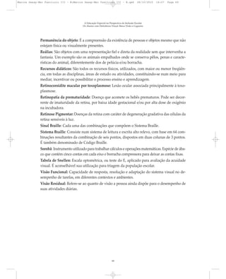 Permanência do objeto: É a compreensão da existência de pessoas e objetos mesmo que não
estejam física ou visualmente presentes.
Reálias: São objetos com uma representação fiel e direta da realidade sem que intervenha a
fantasia. Um exemplo são os animais empalhados onde se conserva pêlos, penas e caracte-
rísticas do animal, diferentemente dos de pelúcia e/ou borracha.
Recursos didáticos: São todos os recursos físicos, utilizados, com maior ou menor freqüên-
cia, em todas as disciplinas, áreas de estudo ou atividades, constituindo-se num meio para
mediar, incentivar ou possibilitar o processo ensino e aprendizagem.
Retinocoroidite macular por toxoplasmose: Lesão ocular associada principalmente à toxo-
plasmose.
Retinopatia da prematuridade: Doença que acomete os bebês prematuros. Pode ser decor-
rente de imaturidade da retina, por baixa idade gestacional e/ou por alta dose de oxigênio
na incubadora.
Retinose Pigmentar: Doenças da retina com caráter de degeneração gradativa das células da
retina sensíveis à luz.
Sinal Braille: Cada uma das combinações que compõem o Sistema Braille.
Sistema Braille: Consiste num sistema de leitura e escrita alto relevo, com base em 64 com-
binações resultantes da combinação de seis pontos, dispostos em duas colunas de 3 pontos.
É também denominado de Código Braille.
Sorobã: Instrumento utilizado para trabalhar cálculos e operações matemáticas. Espécie de ába-
co que contém cinco contas em cada eixo e borracha compressora para deixar as contas fixas.
Tabela de Snellen: Escala optométrica, ou teste do E, aplicado para avaliação da acuidade
visual. É aconselhável sua utilização para triagem da população escolar.
Visão Funcional: Capacidade de resposta, resolução e adaptação do sistema visual no de-
sempenho de tarefas, em diferentes contextos e ambientes.
Visão Residual: Refere-se ao quanto de visão a pessoa ainda dispõe para o desempenho de
suas atividades diárias.
A Educação Especial na Perspectiva da Inclusão Escolar
Os Alunos com Deficiência Visual: Baixa Visão e Cegueira
60
Marcos Seesp-Mec Fasciculo III - B:Marcos Seesp-Mec Fasciculo III - B.qxd 28/10/2010 16:07 Page 60
 