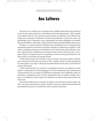 Aos Leitores
Este estudo visa a colaborar para a articulação entre o trabalho desenvolvido pelos professores
da sala de aula e pelos professores do Atendimento Educacional Especializado - AEE, concebido
como subsídio, tendo em vista a formação escolar de alunos com deficiência visual. Oferece infor-
mações para a superação de obstáculos e de barreiras que dificultam o processo de ensino e de
aprendizagem, para a organização e para o planejamento de recursos pedagógicos de acessibili-
dade que possibilitem a valorização e o pleno desenvolvimento das potencialidades destes alunos.
Os temas e os conceitos propostos contribuem para a identificação e para a compreensão das
necessidades específicas decorrentes das barreiras presentes no ambiente que impedem ou difi-
cultam a participação das pessoas com deficiência visual. Este fascículo aponta princípios, cami-
nhos e alternativas que contribuem para a formação escolar de alunos com baixa visão e com ce-
gueira. Baseia-se em aportes teóricos, em experiências concretas de atuação profissional no coti-
diano escolar e em atividades de formação docente.
AParte I deste fascículo, que trata sobre os alunos com baixa visão tem por objetivo contribuir
com a formação dos professores que atuam no AEE e, também, orientar os demais profissionais
da escola regular no que tange à valorização das potencialidades desses alunos, favorecendo seu
processo de formação.
A Parte II deste fascículo visa a promover a participação dos alunos com cegueira no ensino
regular e a apropriação de recursos pedagógicos e de outros instrumentos que contribuam para
o desenvolvimento de um conjunto de habilidades fundamentais. Essas habilidades podem ser
estimuladas e ampliadas por meio do AEE, compreendido como um trabalho realizado com o
aluno, no contraturno da escola regular, não substitutivo do ensino realizado pelo professor da
sala de aula.
O fascículo foi elaborado com a intenção de colaborar com professores do ensino regular e de
AEE e com outros interessados em conhecer, descobrir e promover o pleno desenvolvimento das
potencialidades de pessoas com deficiência visual no contexto educacional.
A Educação Especial na Perspectiva da Inclusão Escolar
Os Alunos com Deficiência Visual: Baixa Visão e Cegueira
7
Marcos Seesp-Mec Fasciculo III - B:Marcos Seesp-Mec Fasciculo III - B.qxd 28/10/2010 16:05 Page 7
 