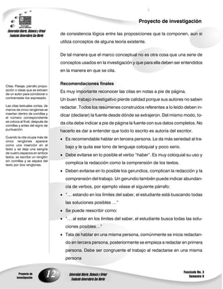 Proyecto de investigación
 Universidad Abierta, Distancia y Virtual
   Fundación Universitaria San Martín            de consistencia lógica entre las proposiciones que la componen, aun si
                                                 utiliza conceptos de alguna teoría existente.

                                                 De tal manera que el marco conceptual no es otra cosa que una serie de
                                                 conceptos usados en la investigación y que para ella deben ser entendidos
                                                 en la manera en que se cita.


                                                 Recomendaciones finales
Citas. Pasaje, párrafo propo-
sición o ideas que se extraen
                                                 Es muy importante reconocer las citas en notas a pie de página.
de un autor para corroborar o
contrarrestar los expresado.
                                                 Un buen trabajo investigativo pierde calidad porque sus autores no saben
Las citas textuales cortas, de
                                                 redactar. Todos los resúmenes construidos referentes a lo leído deben in-
menos de cinco renglones se
insertan dentro de comillas y
                                                 dicar (declarar) la fuente desde dónde se extrajeron. Del mismo modo, to-
el número correspondiente
se coloca al final, después de
                                                 da cita debe indicar a pie de página la fuente con sus datos completos. No
comillas y antes del signo de
puntuación.
                                                 hacerlo es dar a entender que todo lo escrito es autoría del escritor.
Cuando la cita ocupa más de
cinco renglones aparece
                                                  Es recomendable hablar en tercera persona. Le da más seriedad al tra-
como una inserción en el
texto y se deja una sangría
                                                   bajo y le quita ese tono de lenguaje coloquial y poco serio.
de cuatro espacios en ambos
lados, se escribe un renglón
                                                  Debe evitarse en lo posible el verbo ―haber‖. Es muy coloquial su uso y
sin comillas y se separa del
texto por dos renglones.
                                                   complica la redacción como la comprensión de los textos.
                                                  Deben evitarse en lo posible los gerundios, complican la redacción y la
                                                   comprensión del trabajo. Un gerundio también puede indicar abundan-
                                                   cia de verbos, por ejemplo véase el siguiente párrafo:
                                                  ―… estando en los límites del saber, el estudiante está buscando todas
                                                   las soluciones posibles …‖
                                                  Se puede reescribir como:
                                                  ―… al estar en los límites del saber, el estudiante busca todas las solu-
                                                   ciones posibles…‖
                                                  Tata de hablar en una misma persona, comúnmente se inicia redactan-
                                                   do en tercera persona, posteriormente se empieza a redactar en primera
                                                   persona. Debe ser congruente el trabajo al redactarse en una misma
                                                   persona


                                                                                                                  Fascículo No. 3
            Proyecto de
          investigación
                                            12       Universidad Abierta, Distancia y Virtual
                                                       Fundación Universitaria San Martín
                                                                                                                      Semestre 9
 