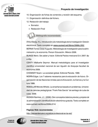 Proyecto de investigación
Universidad Abierta, Distancia y Virtual
  Fundación Universitaria San Martín            10. Organización de fichas de contenido y revisión del esquema.
                                                11. Organización definitiva del fichero.
                                                12. Redacción del trabajo:
                                                   Borrador.
                                                   Redacción Final




                                                ÁVILA Baray, H.L. Introducción a la metodología de la investigación Edición
                                                electrónica. Texto completo en www.eumed.net/libros/2006c/203/
                                                BERNAl Torres Cesar Augusto. Metodología de investigación para la admi-
                                                nistración y la economía. Person Educación. México 2006.
                                                BUNGE Mario. Ser,saber y hacer. Editorial Paidos mexicana S.A. 2007. 8p
                                                a 45p.
                                                CENTY Villafuerte Deymor. Manual metodológico para el investigador
                                                científico universidad nacional de san Agustín de Arequipa facultad de
                                                economía 2009.
                                                CHOMSKY Noam. La sociedad global. Editorial Planeta. 1999.
                                                MORÍN Edgar, Los 7 saberes necesarios para la educación de futuro. Or-
                                                ganización de las Naciones Unidas para la Educación, la Ciencia y la Cul-
                                                tura 1999.
                                                REBOLLAR Morote Alfredo. La enseñanza basada en problemas, Universi-
                                                dad de ciencias pedagógicas ―Frank País García‖ de santiago de cuba de
                                                cuba. 2009.
                                                RIONDA Ramírez, J.I.: (2006) Cien conceptos básicos previos y propios de
                                                la administración científica Edición electrónica gratuita. Texto completo en
                                                www.eumed.net/libros/2006c/214/


                                                Páginas Web recomendadas
                                                http://pensardenuevo.org/etica-profesional-en-la-red/


                                                                                                                 Fascículo No. 3
           Proyecto de
         investigación
                                           14       Universidad Abierta, Distancia y Virtual
                                                      Fundación Universitaria San Martín
                                                                                                                     Semestre 9
 