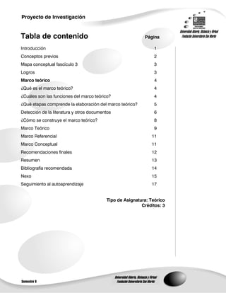 Proyecto de Investigación

                                                                                           Universidad Abierta, Distancia y Virtual
Tabla de contenido                                                           Página          Fundación Universitaria San Martín

Introducción                                                                         1
Conceptos previos                                                                    2
Mapa conceptual fascículo 3                                                          3
Logros                                                                               3
Marco teórico                                                                         4
¿Qué es el marco teórico?                                                            4
¿Cuáles son las funciones del marco teórico?                                         4
¿Qué etapas comprende la elaboración del marco teórico?                              5
Detección de la literatura y otros documentos                                        6
¿Cómo se construye el marco teórico?                                                 8
Marco Teórico                                                                        9
Marco Referencial                                                                  11
Marco Conceptual                                                                   11
Recomendaciones finales                                                            12
Resumen                                                                            13
Bibliografía recomendada                                                           14
Nexo                                                                               15
Seguimiento al autoaprendizaje                                                     17


                                          Tipo de Asignatura: Teórico
                                                          Créditos: 3




                                                Universidad Abierta, Distancia y Virtual
Semestre 9                                        Fundación Universitaria San Martín
 