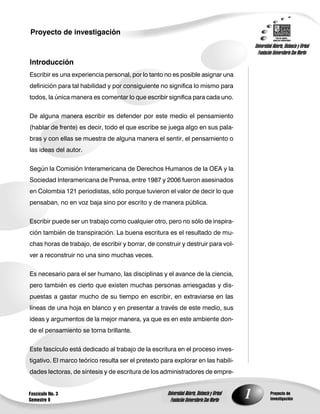 Proyecto de investigación
                                                                                                    Universidad Abierta, Distancia y Virtual
                                                                                                      Fundación Universitaria San Martín
Introducción
Escribir es una experiencia personal, por lo tanto no es posible asignar una
definición para tal habilidad y por consiguiente no significa lo mismo para
todos, la única manera es comentar lo que escribir significa para cada uno.


De alguna manera escribir es defender por este medio el pensamiento
(hablar de frente) es decir, todo el que escribe se juega algo en sus pala-
bras y con ellas se muestra de alguna manera el sentir, el pensamiento o
las ideas del autor.


Según la Comisión Interamericana de Derechos Humanos de la OEA y la
Sociedad Interamericana de Prensa, entre 1987 y 2006 fueron asesinados
en Colombia 121 periodistas, sólo porque tuvieron el valor de decir lo que
pensaban, no en voz baja sino por escrito y de manera pública.


Escribir puede ser un trabajo como cualquier otro, pero no sólo de inspira-
ción también de transpiración. La buena escritura es el resultado de mu-
chas horas de trabajo, de escribir y borrar, de construir y destruir para vol-
ver a reconstruir no una sino muchas veces.

Es necesario para el ser humano, las disciplinas y el avance de la ciencia,
pero también es cierto que existen muchas personas arriesgadas y dis-
puestas a gastar mucho de su tiempo en escribir, en extraviarse en las
líneas de una hoja en blanco y en presentar a través de este medio, sus
ideas y argumentos de la mejor manera, ya que es en este ambiente don-
de el pensamiento se torna brillante.


Este fascículo está dedicado al trabajo de la escritura en el proceso inves-
tigativo. El marco teórico resulta ser el pretexto para explorar en las habili-
dades lectoras, de síntesis y de escritura de los administradores de empre-


Fascículo No. 3
Semestre 9
                                                     Universidad Abierta, Distancia y Virtual
                                                       Fundación Universitaria San Martín
                                                                                                1              Proyecto de
                                                                                                               investigación
 