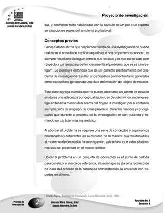 Proyecto de investigación
Universidad Abierta, Distancia y Virtual
  Fundación Universitaria San Martín           sas, y confrontar tales habilidades con la revisión de un par o un experto
                                               en situaciones reales del ambiente profesional.


                                               Conceptos previos
                                               Carlos Sabino afirma que "el planteamiento de una investigación no puede
                                               realizarse si no se hace explícito aquello que nos proponemos conocer: es
                                               siempre necesario distinguir entre lo que se sabe y lo que no se sabe con
                                               respecto a un tema para definir claramente el problema que se va a inves-
                                               tigar"1. Se concluye entonces que de un correcto planteamiento del pro-
                                               blema de investigación resultan unos objetivos pertinentes tanto generales
                                               como específicos generando una clara delimitación del objeto de estudio.


                                               Este autor agrega además que no puede abordarse un objeto de estudio
                                               sin darse una adecuada conceptualización, en otros términos, nadie inves-
                                               tiga sin tener la menor idea acerca del objeto a investigar, por el contrario
                                               siempre parte de un grupo de ideas previas o referentes teóricos y concep-
                                               tuales que durante el proceso de la investigación se van puliendo y to-
                                               mando un carácter más sistemático.

                                               Al abordar el problema se requiere una serie de conceptos y argumentos
                                               coordinados y coherentes en su discurso de tal manera que resulten útiles
                                               al momento de desarrollar la investigación, vale aclarar que estas situacio-
                                               nes sólo se presentan en el marco teórico.

                                               Ubicar el problema en un conjunto de conceptos es el punto de partida
                                               para construir el marco de referencia, situación que se da en la recolección
                                               de ideas del proceso de la carrera de administración, la entrevista con ex-
                                               pertos en el tema.




                                               1
                                                   SABINO, Carlos, El proceso de investigación, Lumen-Humanitas, Bs.As., 1996n

                                                                                                                                 Fascículo No. 3
           Proyecto de
         investigación
                                           2            Universidad Abierta, Distancia y Virtual
                                                          Fundación Universitaria San Martín
                                                                                                                                     Semestre 9
 