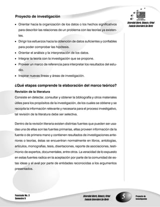 Proyecto de investigación
                                                                                                   Universidad Abierta, Distancia y Virtual
 Orientar hacia la organización de los datos o los hechos significativos
                                                                                                     Fundación Universitaria San Martín
   para describir las relaciones de un problema con las teorías ya existen-
   tes.
 Dirigir los esfuerzos hacia la obtención de datos suficientes y confiables
   para poder comprobar las hipótesis.
 Orientar el análisis y la interpretación de los datos.
 Integrar la teoría con la investigación que se propone.
 Proveer un marco de referencia para interpretar los resultados del estu-
   dio.
 Inspirar nuevas líneas y áreas de investigación.


¿Qué etapas comprende la elaboración del marco teórico?
Revisión de la literatura
Consiste en detectar, consultar y obtener la bibliografía y otros materiales
útiles para los propósitos de la investigación, de los cuales se obtiene y se
recopila la información relevante y necesaria para el proceso investigativo,
tal revisión de la literatura debe ser selectiva.


Dentro de la revisión literaria existen distintas fuentes que pueden ser usa-
das una de ellas son las fuentes primarias, ellas proveen información de la
fuente o de primera mano y contienen resultados de investigaciones ante-
riores o teorías, éstas se encuentran normalmente en libros, antologías,
artículos, monografías, tesis, disertaciones, reporte de asociaciones, testi-
monio de expertos, documentales, entre otros. La veracidad de lo expuesto
en estas fuentes radica en la aceptación por parte de la comunidad de es-
tas ideas y el aval por parte de entidades reconocidas a los argumentos
presentados.




Fascículo No. 3
Semestre 9
                                                    Universidad Abierta, Distancia y Virtual
                                                      Fundación Universitaria San Martín
                                                                                               5               Proyecto de
                                                                                                               investigación
 