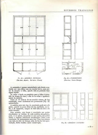 D IV E R'S O S T E A B A L H O S 
ia 
i 
*i 
Fiv. 13. —ARMÁRIO FECHADO 
(Em cima: Alçado; Embaixo: Planta) 
Fig. 14. —PORMENORES 
(Em cima : Corte e Ilharga) 
A cantareira é apenas caracterizada pela frente cons-tituída 
por uma tábua com um recorte curvo, para ser-vir 
de encosto à bilha, quando dela se pretende tirar 
algum líquido. 
Às vezes o fundo ou prateleira para a bilha é reves-tido 
de chapas de zinco, a fim de se evitar o apodreci-mento 
da madeira. 
Gomo se vê trata-se de um armário vistoso, de boa 
construção, como mostramos nos pormenores (Fig. 12) 
apresentados. 
A madeira para este tipo de construção pode ser a de 
pinho, quando se possa obter de boa qualidade, ou en-tão 
a de casquinha, sempre de fácil mão-de-obra e de 
muita duração. 
Este armário, cuja frente é constituída por portas 
almofadadas ou dotadas de rede metálica mosquiteira, 
pode, se se quiser, comportar as suas portas das partes 
média e superior totalmente envidraçadas. Toda a sua 
construção dá optimamente para isso. Uma boa pintura 
com tinta de óleo de linhaça, além de lhe dar boa apre-sentação, 
dá-lhe também maior conservação. Fig. 15,—ARMÁRIO L01CEIRO 
 