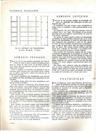 D I V E R S O S TEABALHOS 
Fig. 16.—ARMAÇÃO DE PRATELEIRAS 
A) Corte; B) Alçado; C) Planta 
A R M Á R I O F E C H A D O 
""BATA-SE de um bom armário constituído por três di-visões 
de cima a baixo e dotado de quatro portas, 
tanto no corpo de cima como no de baixo. Entre os 
dois corpos fica um espaçoso aparador com altura sufi-ciente 
para vasilhas. 
Todo o armário ó constituído por prateleiras que se 
assentam sobre denteis, pelo que podem tomar a altura 
que se quiser, consoante o volume dos objectos que se 
pretendam guardar. 
As portas superiores são almofadadas mas poderão 
ser dotadas de redes metálicas, para arejamento do seu 
conteúdo. 
As malhas destas redes chamadas mosquiteiras osci-lam 
de Om,001 a Om,0015. 
O corpo superior ó sustentado pelas ilhargas do ar-mário, 
mas quando o seu comprimento for assaz grande, 
é de conveniência adoptar-lhe também algumas polés 
metálicas, que se devem fixar com parafusos às coucei-ras 
do engradamento das costas, como temos no armário 
em estudo (Fig. 13). 
Este armário ó de concepção moderna. As suas es-quinas 
são arredondadas, ou mesmo redondas, o que 
lhe dá agradável aspecto. 
Os corpos laterais comportam uma só porta e o cen-tral 
tem duas. O corpo superior é mais estreito do que 
o de baixo. 
Este armário de grande espaço para arrecadação, 
tanto pode ser fixo como móvel, como sucede com 
quase todos os armários coni costas e ilhargas. 
As almofadas das portas e dos engradamentos das 
ilhargas, das costas e das divisórias podem ser de folhas 
do contraplacado. 
No desenho dos pormenores (Fig. 14') mostramos o 
sistema ue construção deste bom armário. 
A espessara da madeira a utilizar na sua construção, 
devo ser de acordo com as suas dimensões. 
A R M Á R I O L O I C E I R O 
T^EATA-SE de um pequeno armário de construção vul-gar 
e de aplicação nas edificações de baixo ren-dimento 
(Fig. 15). 
E constituído por dois corpos, como usualmente se 
dotam todos os armários e mais particularmente os de 
cozinha. 
Na separação dos dois corpos um aparador como de 
costume tem o seu lugar. Nas ilhargas há um recorte 
formando polo para suporte e graciosidade do corpo de 
cima sobre o aparador. 
As portas do corpo superior podem ser almofadadas 
ou dotadas de rede metálica, enquanto que as do corpo 
inferior são almofadadas. O corpo de cima além da sua 
base comporta uma prateleira a meio da sua altura. 
O corpo de baixo também comporta uma só prateleira, 
mas a mais de meia altura, para dar lugar às arruma-ções 
de baixo. Não possue estrado inferior, pois este 
corpo terá a função de carvoeira, e no próprio pavi-mento 
da cozinha procede-se a melhor limpeza. 
Este armário de contextura singela não tem costas, 
encostando simplesmente ao paramento da parede. Por 
vezes também deixam de ter uma ilharga se acaso são 
assentes num canto formado por duas paredes. Nesses 
casos as prateleiras e o aparador são assentes sobre 
réguas pregadas nas paredes, do lado em que não tem 
ilharga. Um tampo pregado superiormente cobre todo 
o armário. 
Em alguns casos prega-se acima da prateleira e da 
base do corpo superior, cerca de Om,10 ou Om,12, uma 
estreita régua, distante do lugar das portas também uns 
0™,0õ, com o fim de dar lugar à arrumação dos pratos, 
na posição de inclinados com o fundo para baixo. 
P R A T E L E I R A S 
PARA as dispensas, como atrás dissemos, são dispostas 
séries de prateleiras assentes nas paredes por meio 
de réguas e polés de madeira, mas nas boas edificações 
constroem-se armações de serrafos, para a disposição 
móvel das prateleiras. 
Estas armações sào constituídas por grades de dois 
prumos ligados entre si por duas travessas, uma em 
baixo outra em cima. 
No espaço entre as travessas são dispostos denteis 
para suporte das prateleiras. Os denteis são dispostos 
com a equidistância necessária à arrumação das coisas, 
Om,30 ou Ora,40. As grades são espaçadas entre si por 
cerca de lm.OO ou mais. 
A fixação das prateleiras estabelece o equilíbrio ne-cessário 
a toda a armação, pois as grades ficam desse 
modo ligadas no conjunto. 
A espessura da madeira de que se constróem estas 
armações são dois fios quando construídas de casquinha, 
e tábuas de solho quando se aplica o pinho, o que é 
mais vulgar. As prateleiras são recortadas formando 
caixa, nos sítios em que têm de dar entrada aos pru-mos 
das grades, e podem ser metidas nelas depois da 
armação estar assente. 
10 — 
 