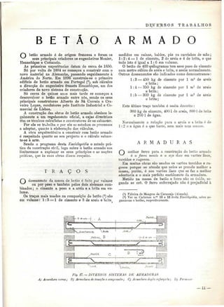 D IJV E'K S O S TRABALHO S 
B E T Ã O A R M A D O 
betão armado é de origem francesa e foram os 
seus principais criadores os engenheiros Monier, 
Hennebique e Cottancin. 
As primeiras experiências datam de cerca de 1850. 
Só por volta de 1884 se começou a construir com o 
novo material na Alemanha, passando seguidamente à 
América do Norte. Em 1896 construiu-se o primeiro 
edifício de betão armado em Portugal (*), sob cálculos 
e direcção do engenheiro francês Hennebique, um dos 
criadores do novo sistema de construção. 
Só cerca de quinze anos mais tarde se começou a 
desenvolver o betão armado entre nós, sendo os seus 
principais construtores Alberto de Sá Correia e Cra-veiro 
Lopes, condutores pelo Instituto Industrial e Co-mercial 
de Lisboa. 
A construção das obras de betão armado obedece le-galmente 
a um regulamento oficial, a cujas directrizes 
têm os técnicos calculistas e construtores de se submeter. 
Por ele se trabalha e por ele se estudam os processos 
a adoptar, quanto à elaboração dos cálculos. 
A obra arquitectónica a construir com betão armado 
ó respeitada quanto ao seu projecto e o cálculo subme-te- 
se à arte. 
Sendo o programa desta Enciclopédia o estudo prá-tico 
da construção civil, logo sobre o betão armado nos 
limitaremos a explanar os seus princípios e as noções 
práticas, que às suas obras dizem respeito. 
T R A Ç O S 
doseamento cia massa de betão é feito por volume 
ou por peso e também pelos dois sistemas com-binados 
; o cimento a peso e a areia e a brita em vo-lume. 
Os traços mais usados na composição do betão (2) são 
em volume: 1:3 = 1 de cimento e 3 de areia e brita 
medidos em caixas, baldes, pás ou carrinhos de mão; 
1:2:4 = 1 de cimento, 2 de areia e 4 de brita, o que 
tudo isto é igual a l: 6 em volume. 
O betão de 400 quilogramas tem esse peso de cimento 
num metro cúbico de areia e brita, e assim normalmente. 
Outros doseamentos são indicados como demonstramos: 
1:3 = 450 kg de cimento por l m3 de areia 
e brita; 
1:4 = 350 kg de cimento por l m3 de areia 
e brita; 
1:5 = 300 kg de cimento por l m3 de areia 
e brita; 
Este último traço também é assim descrito : 
300 kg de cimento, 400 i de areia, 800 l de brita 
e 200 l de água. 
Normalmente a relação para a areia e a brita, ó de 
l : 2 o a água é a que baste, nem mais nem menos. 
A R M A D U R A S 
melhor ferro para a construção do betão armado 
é o ferro macio e o aço doce em varões lisos, 
torcidos e rugosos. 
Em muitas obras são usados os varões torcidos e ru-gosos 
porque se atende que neles se prende melhor a 
massa, porém, é nos varões lisos que se faz a melhor 
aderência e o mais perfeito enchimento da armadura. 
Metido na massa de betão o ferro não se oxida, se-gundo 
se crô. O ferro enferrujado não ó prejudicial à 
(!) Fábrica de Moagem do Caramujo (Almada). 
(2) Ver os Cadernos n.08 13 e 18 desta Enciclopédia, sobre ar-gamassas 
e betões, respectivamente. 
Fig. 17. — DIVERSOS SISTEMAS DE ARMADURAS 
A) Armadura curva ; Jí) Armadura de tracção e compressão; C) Armadura dupla reforçada ; Dj Pormenor 
— 11 — 
 