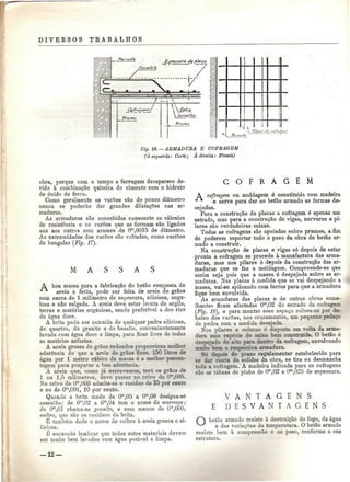 D I V E R S O S TEABALHOS 
Fig. 18. —ARMADURA E COFRAGEM 
(A esquerda: Corte; A direita: Planta) 
obra, porque com o tempo a ferrugem desaparece de-vido 
à combinação química do cimento com o hidrato 
de óxido de ferro. 
Como geralmente os varões são de pouco diâmetro 
nunca se poderão dar grandes dilatações nas ar-maduras. 
As armaduras são concebidas consoante os cálculos 
de resistência e os varões que as formam são ligados 
uns aos outros com arames de Om,0015 de diâmetro. 
As extremidades dos varões são voltadas, como castões 
de bengalas (Fig. 11 
M A A 
A boa massa para a fabricação do betão composta de 
areia e brita, pode ser feita de areia de grãos 
com cerca de l milímetro de espessura, siliciosa, angu-losa 
e não salgada. A areia deve estar isenta de argila, 
terras e matérias orgânicas, sendo preferível a dos rios 
de ágna doce. 
A brita pode ser extraída de qualquer pedra siliciosa, 
do quartzo, do granito e do basalto, convenientemente 
lavada com água doce e limpa, para ficar livre de todas 
as matérias nefastas. 
A areia grossa de grãos redondos proporciona melhor 
aderência do que a areia de grãos finos. 100 litros de 
água por l metro cúbico de massa é a melhor percen-tagem 
para preparar a boa aderência. 
A areia que, como já escrevemos, terá os grãos de 
l ou 1.5 milímetros, deve passar no crivo de Om,005. 
No crivo de Om,003 admite-se o resíduo de 25 por cento 
e no de Om,G01, 10 por cento. 
Quando a brita mede de Om,0õ a Om,08 designa-se 
cascalho; de Om,02 a Om,04 tem o nome de murraça; 
de Ora,OÍ chama-se granito, e com menos de O'n,005, 
saibro, que são os resíduos da brita. 
É também dado o nome de saibro à areia grossa e si-liciosa. 
É escusado lembrar que todos estes materiais devem 
ser muito bem lavados com água potável e limpa. 
C O F R A G E M 
A cofragem ou moldagem é constituída com madeira 
e serve para dar ao betão armado as formas de-sejadas. 
Para a construção de placas a cofragem é apenas um 
estrado, mas para a construção de vigas, nervuras e pi-lares 
são verdadeiras caixas. 
Todas as cofragens são apoiadas sobre prumos, a fim 
de poderem suportar todo o peso da obra de betão ar-mado 
a construir. 
Na construção de placas e vigas só depois de estar 
pronta a cofragem se procede à manufactura das arma-duras, 
mas nos pilares ó depois da construção das ar-maduras 
que se faz a moldagem. Compreende-se que 
assim seja pois que a massa ó despejada sobre as ar-maduras. 
Nas placas à medida que se vai despejando a 
massa, vai-se apiloando com ferros para que a armadura 
fique bem envolvida. 
As armaduras das placas e de outras obras seme-lhantes 
ficam afastadas Ora,02 do estrado da cofragem 
(Fig. 18), e para manter esse espaço coloca-se por de-baixo 
dos varões, nos cruzamentos, um pequeno pedaço 
de pedra com a medida desejada. 
Nos pilares e colunas é disposta em volta da arma-dura 
uma espécie de caixa bem construída. O betão é 
despejado do a'.to para dentro da cofragem, envolvendo 
muito bem a respectiva armadura. 
Só depois do prazo regulamentar estabelecido para 
se dar conta da solidez da obra, se tira ou desmancha 
toda a cofragem. A madeira indicada para as cofragens 
são as tábuas de pinho de Ora,02 a Om,02õ de espessura. 
V A N T A G E N S 
E D E S V A N T A G E N S 
betão armado resiste à destruição do fogo, da água 
e das variações da temperatura. O betão armado 
resiste bem à compressão e ao peso, conforme a sua 
estrutura. 
— 12 — 
 