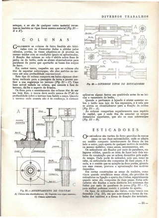 DIVEKSOS TRABALHOS 
estuque, e se são de qualquer outro material reves-tem- 
se também as vigas desse mesmo material (Fig. 20— 
E e E'}. 
O L U N A S 
as colunas de ferro fundido são fabri-cadas 
com as dimensões dadas e obtidas pelos 
cálculos, porém, às vezes adquirem-se já prontas ou 
mesmo usadas com as condições iguais ou aproximadas. 
A fixação das colunas ao solo é obtida sobre fixes de 
pedra ou de betão, onde se abrem chumbadouros para 
parafusos de porca que apertarão as bases dos corpos 
de ferro. 
Em certos casos, naqueles em que as colunas não 
têm de suportar sobrecargas, são elas metidas no ter-reno 
até uma profundidade convencional. 
Este tipo de coluna comporta em baixo algumas aber-turas 
verticais para a passagem da terra e prover me-lhor 
a sua segurança no terreno (Fig. 21 — C). Uma 
base móvel enfiada na coluna, que assenta à face do 
terreno, dá-lhe o aspecto de firmeza. 
Os fixes para o assentamento das colunas tem de ser 
um bom fixe, e nunca deve medir menos de Om,40 de 
profundidade sobre o terreno bem batido a maço. Quando 
o terreno onde assenta não é de confiança, é costume 
r 
Fia. 2i. — ASSENTAMENTO DE COLUNAS 
A) Coluna com chumbadouros; B) Capitéis cem vigas assentei; 
G) Coluna eubterrada 
Fig. 22. — DIVERSOS 1IPOS DE ESTICADORES 
aplicar-se alguns ferros em quadrícula antes de se ini-ciar 
o vazamento do betão. 
Quando o pavimento ó lajeado é mister assentar so-bre 
o betão uma laje de boa espessura, e é nela que 
se abrem os chumbadouros para a fixação da coluna 
(Fig. 21-A}. 
As colunas comportam superiormente uma espécie 
de capitel, que é onde têm de assentar os corpos 
destacados superiores, que são as suas sobrecargas 
(Fig. 21-B}. 
E S T I C A D O R E S 
esticadores são varões de ferro providos de roscas 
numa ou nas duas extremidades, onde se adapta 
um canhão composto interiormente de fêmea de um 
lado a outro, para aperto de qualquer motivo de madeira 
ou mesmo metálico, como asnas, escoramentos, etc. 
Os esticadores são fixados por meio de parafusos, em 
lugares sólidos, quando se trata de fazer unir dois mo-tivos 
de construção que se achem desunidos pela acção 
do tempo. Cada parte do esticador, pois que, como se 
sabe, os esticadores são compostos de duas peças, é fi-xada, 
e o canhão que se antepõe às duas partes, girando 
nas suas roscas, provoca a aproximação dos motivos 
desunidos. 
Em certas construções as asnas de madeira, como 
vimos quando estudámos essas obras, são providas de 
esticadores na ligação e aperto das Linhas, especialmente 
quando estas são compostas de duas peças. Estes esti-cadores 
são fixados a curta distância dos extremos das 
linhas por meio de parafusos de porca (Fig. 22 — C), 
para melhor poderem resistir à pressão do aperto. 
Os tipos de esticadores são vários, como vemos nos 
desenhos (Hg. 22], em que mostramos a forma de tra-balho 
dos canhões e a forma de fixação dos terminais. 
 