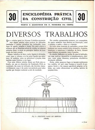 30 DA CONSTRUÇÃO CIVIL 30 
E UESEMfíOS DE F. PEUEISA DA COSTA 
DIVERSOS TRABALHOS 
COB a rubrica geral de Diversos Trabalhos apresenta-mos 
alguns estudos sobre motivos de aplicações 
destinadas a jardins privativos das habitações, como 
lagos de repuxo, pérgolas e fontes. Um outro motivo a 
explanar são os chamados móveis de cozinha, os vulgares 
armários fixos, e ainda os princípios básicos da cons-trução 
de betão armado. 
Alguns trabalhos de ferro, muito ligados à alvenaria, 
como vigas e colunas, e os de maior ligação nas estru-turas 
de madeira, como os esticadores e junções, têem 
também neste Caderno o seu lugar. 
Com estes últimos estudos damos por finda esta co-lecção, 
em que os elementos da Construção Civil, na 
construção das casas de habitação, são descritos desen-volvidamente 
como ó da maior conveniência para todos 
aqueles que desejam conhecer a arte de construir. 
Nos estudos apresentados tratamos, por conseguinte, 
de quatro materiais bem distintos na construção, como 
a madeira, a pedra, o ferro e o cimento. 
De todos estes materiais já conhecidos, porque deles 
tratámos nos nossos estudos sobre alvenarias, cantarias, 
interiores e exteriores e trabalhos de ferro, falamos 
neste Caderno novamente, como é preciso. 
Os estudos dedicados ao jardim da casa de habitação, 
nos seus motivos decorativos e complementares, abar-cam, 
como acima dissemos, pormenores elucidativos 
de grande utilidade. 
Assim, sobre pequenos lagos ou tanques explanamos 
boa matéria, tal qual como fazemos a respeito de pe-quenas 
fontes e das sempre agradáveis pérgolas ou la-tadas, 
que muito aformoseiam os jardins, embora dá 
pequena área. 
Fig. L— PEQUENO LAGO DE BE PUXO 
(Alçado} 
— l — 
 
