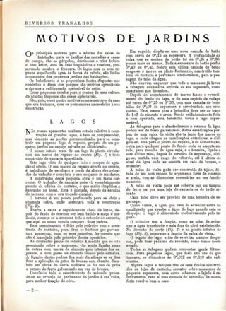 D I V E R S O S T R A B A L H O S 
MOTIVOS DE J A R D I N S 
principais motivos para o adorno das casas de 
habitação, para os jardins das moradias e casas 
de campo, são ,as pérgolas, destinadas a criar beleza 
e bem estar, com as suas trepadeiras e roseiras, pro-movendo 
sombra e frescura. Os lagos com os seus re-puxos 
espalhando água às horas da calmia, são lindos 
ornamentos dos pequenos jardins das habitações. 
Os bebedouros e as pequeninas fontes dispostas nos 
caminhos e áleas dos parques são motivos apreciáveis 
a dar-nos.a refrigeração apetecível do estio. 
Umas pequenas estufas para o prazer de uma cultura 
de plantas tropicais são casos apreciáveis. 
São, pois, esses quatro motivos complementares da casa 
que ora tratamos, com os pormenores necessários à sua 
construção. 
o 
NIo vamos apresentar nenhum estudo relativo à cons-trução 
de grandes lagos, é bem de compreender, 
mas somente as noções pormenorizadas para se cons-truir 
um pequeno lago de repuxo, próprio de um pe-queno 
jardim ou espaço relvado ou alfombrado. 
O nosso estudo trata de um lago de planta circular 
com um marco de repuxo no centro (Fig. T) e todo 
construído de cantaria aparelhada. 
Este lago visto de qualquer lado ó sempre de agra-dável 
efeito. O seu marco de repuxo erecto no centro, 
é trabalhado de escultura a partir da altura dos rebor-dos 
da vedação e completa o seu conjunto de molduras. 
A construção desta pequena obra é um tanto cor-rente. 
O trabalho de cantaria pode vir completamente 
pronto da oficina do canteiro, o que muito simplifica a 
execução no local. Esta é iniciada, depois da escolha 
do terreno, com o seu traçado circular. 
O terreno é um pouco profundado para se abrir a 
chamada caixa, onde assentará toda a construção 
(Fig. 2). 
Aberta a caixa e seguidamente cheia de betão, de-pois 
do fundo do terreno ser bem batido a maço e mo-lhado, 
começa-se a assentar todo o rebordo de cantaria, 
que aqui no nosso estudo comporta doze pedras. 
Este assentamento é feito pelo pedreiro com a assis-tência 
do canteiro, para tirar os barbotes que porven-tura 
apareçam, com os seus ponteiros, ferramenta que 
não ó manejada pelo primeiro destes operários. 
As diferentes peças do rebordo à medida que se vão 
assentando sobre o massame, vão sendo ligadas umas 
às outras com massa de cimento pelo interior dos es-pessos, 
e com gesso ou cimento branco pelo exterior. 
A ligação destas pedras fica mais duradoura se se lhes 
fizer a aplicação de gatos de bronze com chumbo. Tam-bém 
em obras de certa modéstia se faz uso de gatos 
e pernes de ferro galvanizado em vez de bronze. 
Concluído todo o assentamento do rebordo, proce-de- 
se ao arranjo do pavimento do jardim à sua volta, 
para melhor fixação da obra. 
Em seguida dispõe-se uma nova camada de betão 
com cerca de Ora,15 de espessura. A profundidade da 
caixa que se encheu de betão foi de Om,25 a Om 
;30, 
pouco mais ou menos. Toda a espessura do betão perfaz 
O'n,40 ou Om,45. Sobre esta última camada de betão 
erege-se o marco ou plinto fontenário, construído tam-bém 
de cantaria e perfurado interiormente, para a pas-sagem 
do tubo da água. 
Não convém esquecer que todo o massame já levou 
a tubagem necessária através da sua espessura, como 
mostramos nos desenhos. 
Depois do assentamento do marco faz-se o revesti-mento 
do fundo do lago, e de uma espécie de rodapé 
até cerca de Om,25 ou Om,30, com uma camada de beto-nilha 
de Om,03 de espessura e arredondada nos seus 
cantos. Esta massa para a betonilha deve ser ao traço 
de l: 3 de cimento e areia. Sendo cuidadosamente feita 
e bem apertada, esta betonilha torna o lago imper-meável. 
As tubagens para o abastecimento e retorno da água 
podem ser de ferro galvanizado. Estas canalizações par-tem 
de uma caixa de visita aberta junto dos muros do 
lago, a onde chegam as canalizações exteriores, e diri-gem- 
se, uma para o plinto do repuxo, a da alimentação, 
outra para qualquer ponto do fundo onde se assenta um 
ralo, para recolha da água suja, e a terceira, ligada a 
este último tubo, depois da torneira de segurança, diri-ge- 
se, metida num rasgo do rebordo, até à altura do 
nível da água onde se assenta um ralo de bronze, o 
avisador. 
A caixa de visita pode ser construída de tijolo, do-tada 
de um bom reboco de argamassa forte de cimento 
e areia, com as dimensões necessárias ao seu funcio-namento. 
A caixa de visita pode ser coberta por um tampão 
de ferro ou por uma laje de cantaria ou de betão ar-mado. 
Cada tubo deve ser provido de uma torneira de se-gurança. 
Como vimos, a água que vem do avisador entra na 
canalização que recebe a água do lago quando este se 
despeja. O lago é alimentado exclusivamente pelo re-puxo. 
O avisador tem a função, como se sabe, de evitar 
que a água transborde e saia fora do nível estabelecido. 
No desenho do corte (Fig. 2) e na planta inferior do 
lago (Fig. 3), mostra-se a função da caixa de visita. 
O esgoto do lago, a fim de se evitar maiores despe-sas, 
pode ficar próximo do rebordo, como temos neste 
estudo. 
Todas as tubagens podem comportar iguais diâme-tros. 
Para pequenos lagos, que mais não são do que 
tanques, os diâmetros de Om,012 ou Om,019 são sufi-cientes. 
Alguns lagos e tanques têm os seus fundos construí-dos 
de lajes de cantaria, assentes sobre massames de 
pequena espessura, mas como sabemos, o lajedo é re-lativamente 
caro e uma camada de betonilha de massa 
forte resolve bem o caso. 
-a — 
 