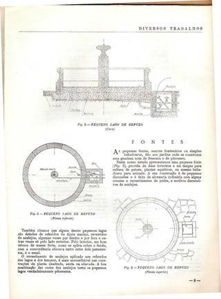 DIVERSOS TRABALHOS 
' KlW 
: 
. , / • .:• g t , •*» 
V-:,.' • • : • : • • , - • Í11=l %, tó 
Fig. 2,— PEQUENO LAGO DE REPUXO 
(Corte) 
Fig. 3.—PEQUENO I, AO O DE REPUXO 
(Planta inferior) 
Também citamos que alguns destes pequenos lagos 
são dotados de rebordos de tijolo maciço, revestidos 
de azulejos, algumas vezes por dentro e por fora e ou-tras 
vezes só pelo lado exterior. Pelo interior, um bom 
reboco de massa forte, como se aplica sobre o fundo, 
com a concordância côncava entre estes dois paramen-tos, 
é o usual. 
O revestimento de azulejos aplicado nos rebordos 
dos lagos e dos tanques, ó mais aconselhável nas cons-truções 
de planta quadrada, sexta ou oitavada. A boa 
combinação das cores dos azulejos torna os pequenos 
lagos verdadeiramente pitorescos. 
F O N T E S 
A s pequenas fontes, marcos fontenários ou simples 
bebedouros, dão aos jardins onde se constróem 
uma graciosa nota de frescura e de pitoresco. 
Neste nosso estudo apresentamos uma pequena fonte 
(Fig. ô), provida de duas torneiras e um tanque para 
cultura de peixes, plantas aquáticas, ou mesmo bebe-douro 
para animais. A sua construção ó de pequenas 
dimensões e é feita de alvenaria ordinária com alguns 
ornatos e revestimentos de pedra, e motivos decorati-vos 
de azulejos. 
Fig. 4. —PEQUENO LAGO DE REPUXO 
(Planta superior) 
 