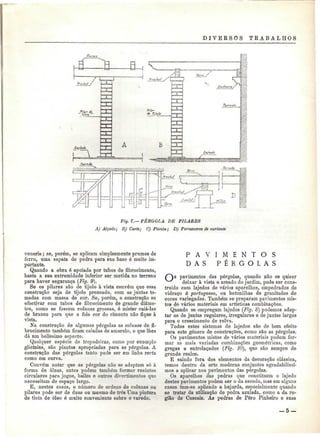 D I V E K S O S TRABALHOS 
Fig. 7.—PÉRGOLA DE PILARES 
A) Alçado; B) Corte; C) Planta; D) Pormenores de variante 
venaria; se, porém, se aplicam simplesmente prumos de 
ferro, uma sapata de pedra para sua base é muito im-portante. 
Quando a obra é apoiada por tubos de fibrocimento, 
basta a sua extremidade inferior ser metida no terreno 
para haver segurança (Fig. 9). 
Se os pilares são de tijolo à vista convém que essa 
construção seja de tijolo prensado, com as juntas to-madas 
com massa de cor. Se, porém, a construção se 
efectivar com tubos de fibrocimento de grande diâme-tro, 
como se fossem colunas grossas, é mister caiá-las 
de branco para que a feia cor do cimento não fique à 
vista. 
Na construção de algumas pérgolas as colunas de fi-brocimento 
também ficam caiadas de amarelo, o que lhes 
dá nm belíssimo aspecto. 
Qualquer espécie de trepadeiras, como por exemplo 
glicínias, são plantas apropriadas para as pérgolas. A 
construção das pérgolas tanto pode ser em linha recta 
como em curva. 
Convém notar que as pérgolas não se adaptam só à 
forma de áleas, antes podem também formar recintos 
circulares para jogos, bailes e outros divertimentos que 
necessitam de espaço largo. 
E, nestes casos, o número de ordens de colunas ou 
pilares pode ser de duas ou mesmo de três Uma pintura 
de tinta de óleo ó muito conveniente sobre o varedo. 
P A V I M E N T O S 
D A S P É R G O L A S 
pavimentos das pérgolas, quando não se quiser 
deixar à vista o areado do jardim, pode ser cons-truído 
com lajedos de vários aparelhos, empedrados de 
vidraço à portuguesa, ou betonilhas de granítados de 
cores variegadas. Também se preparam pavimentos mis-tos 
de vários materiais em artísticas combinações. 
Quando se empregam lajedos (Fig. 8} podemos adop-tar 
os de juntas regulares, irregulares e de juntas largas 
para o crescimento de relva. 
Todos estes sistemas de lajedos são de bom efeito 
para este género de construções, como são as pérgolas. 
Os pavimentos mistos de vários materiais podem for-mar 
as mais variadas combinações geométricas, como 
gregas @ entrelaçados (Fig. 10), que são sempre de 
grande realce. 
E saindo fora dos elementos da decoração clássica, 
temos dentro da arte moderna conjuntos agradabilíssi-mos 
a aplicar nos pavimentos das pérgolas. 
Os aparelhos das pedras que constituem o lajedo 
destes pavimentos podem ser o da escoda, mas em alguns 
casos tem-se aplicado a bujarda, especialmente quando 
se tratar da utilização de pedra azulada, como a da re-gião 
de Cascais. As pedras de Pêro Pinheiro e suas 
_5 — 
 