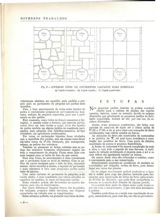 D I V E R S O S T E A B A L II O S 
s í / Celw*.  
H i h 
T 
Fig. 8. — DIVERSOS TIPOS DE PAVIMENTOS LAJEADOS PARA PÉRGOLAS 
A) Lajedo irregular; B) Lajedo regular] C) Lajedo quadricular 
vizinhanças admitem um aparelho mais perfeito e pró-prio 
para os pavimentos de pérgolas nos jardins mais 
apurados. 
Para o bom assentamento de todos estes lajedos de 
pedra é conveniente preparar-se previamente um mas-sarne, 
embora de pequena espessura, para que o pavi-mento 
se não quebre. 
Este massame, como todos os demais massames e for-migões, 
ó assente sobre o terreno, que também previa-mente 
deve ser bem batido a maço. Além dos lajedos 
de pedra também em alguns jardins se constróem pavi-mentos 
para pérgolas com ladrilhos-mosaicos, do tipo 
hidráulico, em agradáveis combinações. 
Por vezes os pavimentos lajeados ficam nivelados 
com a superfície dos jardins, mas em alguns casos ficam 
elevados cerca de O"1, l O, formando, por conseguinte, 
cabeça, as pedras dos extremos. 
Também se preparam as faixas cobertas sem as pe-dras 
dos extremos formarem alinhamento regular em 
todo o comprimento da pérgola. Ficam umas lajes com 
mais largura para os lados de fora do que outras. 
Para esta forma de assentamento ó mais conveniente 
que o pavimento fique ao nível do terreno. Com as pe-dras 
de cortes desiguais para o lado de fora, formando 
mesmo vários recortes e cantos, o aspecto do pavimento 
é mais pitoresco e Leio num pequenino jardim muito 
cheio de plantas. 
Uma outra variante de pavimento de pérgolas, e de 
bonito efeito, é esse constituído por vários esteados ou 
capachos de madeira, às ripas ou formando xadrez. 
Estes estrados podem ser levantados na ocasião das 
chuvas, para não se deteriorarem. 
Por vezes utilizam-so fasquias dessas dos fasquiados 
dos tabiques, pregados sobre travessas, nas larguras 
apropriadas em relação com os comprimentos. 
Estes estrados poderão ser pintados com tintas de óleo. 
E S T U F A S 
TSjos pequenos jardins também se podem construir 
estufas para a cultura de plantas das regiões 
quentes, embora, como se entende, devido às exíguas 
dimensões que geralmente os pequenos jardins da habi-tação 
comportam, tenham de ser, por sua vez, de es-cassas 
dimensões. 
Assim, essas pequenas construções, são feitas com 
paredes de meia-vez de tijolo ato à altura média de 
Om,80 a lm.OO. e de aí para cima com armações de ferro 
envidraçadas com vidros caiados ou foscos. 
As armações de ferro são construídas de cantoneiras 
e os pinásios de T", tal qual como estudámos a cons-trução 
dos caixilhos de ferro. Uma porta de idêntica 
construção dá acesso à pequena dependência. 
A forma da cobertura é da mesma compleição de toda 
a obra e com todo o aspecto de uma barraca. A incli-nação 
do telhado envidraçado é exposta para o sol e os 
seus vidros são igualmente caiados ou foscos. 
Os muros desta obra são rebocados e caiados, como 
ó conveniente para a sua conservação. 
Interiormente assentam-se prateleiras de madeira ou 
constituídas por delgados varões de ferro, para darem 
lugar aos vasos das plantas. 
fce se julgar conveniente poderá conduzir-se a água 
até à estufa para roga das plantas, bastando para isso 
assentar uma canalização de tubos de, ferro galvanizado 
de Om,'''12 de diâmetro, que-pode ficar mergulhada no 
terreno, só a caseia ficar distante de alguma parede. 
fce a estafa ficar junto de algum muro pode trazer-so 
por ele t-nio o encanamento, o que será mais económico 
e prático. 
Também pode dotar-se a estufa com canalização de es-goto, 
asseutando-se, para esse fim, uni ralo no pavimento. 
-6- 
 