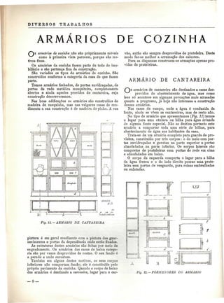 DIVERSOS TRABALHOS 
ARMÁRIOS DE COZINHA 
8 armários de cozinha não são propriamente móveis 
como à primeira vista parecem, porque são mo-tivos 
fixos. 
Os armários da cozinha fazem parte do todo do imo-biliário 
e são pertença fixa da construção. 
São variados os tipos de armários de cozinha. São 
construídos conforme a categoria da casa de que fazem 
parte. 
Temos armários fechados, de portas envidraçadas, de 
portas de rede metálica mosquiteira, completamente 
abertos e ainda aqueles providos de cantareira, cuja 
construção descreveremos. 
Nas boas edificações os armários são construídos de 
madeira de casquinha, mas nas vulgares casas de ren-dimento 
a sua construção é de madeira de pinho. A sua 
Bi 
Fig. 11. — ARMÁRIO DE CANTAREIRA 
pintura é em geral condizente com a pintura dos guar-necimentos 
e portas da dependência onde estão fixados. 
As estruturas destes armários são feitas por meio de 
engradamento. Os armários das casas de baixa catego-ria 
são por vezes desprovidos de costas. O seu fundo é 
a parede a onde encostam. 
Também em alguns destes motivos, os seus corpos 
inferiores não comportam fundo; ele é constituído pelo 
próprio pavimento da cozinha. Quando o corpo de baixo 
dos armários é destinado a carvoeira, lugar para o car-vão, 
então são sempre desprovidos de prateleira. Deste 
modo faz-se melhor a arrumação dos caixotes. 
Para as dispensas constroem-se armações apenas pro-vidas 
de prateleiras. 
ARMÁRIO ;DE CANTAREIRA 
C~)s armários de cantareira são destinados a casas des-providas 
do abastecimento de água, mas como 
isso só acontece em algumas povoações mais atrasadas 
quanto a progresso, já hoje não interessa a construção 
desses armários. 
Nas casas de campo, onde a água é conduzida da 
fonte, ainda se vêem as cantareiras, mas de resto não. 
No tipo de armário que apresentamos (Fig. 11) temos 
o lugar pai*a uma cântara ou bilha para água oriunda 
de alguma fonte especial. Não se destina portanto este 
armário a comportar toda uma série de bilhas, para 
abastecimento de água aos habitantes da casa. 
Trata-se de um armário completo para guarda de pro-visões, 
constituído por três corpos : o do meio com por-tas 
envidraçadas e gavetas na parte superior e portas 
almofadadas na parte inferior. Os corpos laterais são 
compostos de prateleiras com portas de rede em cima 
e almofadadas em baixo. 
O corpo da esquerda comporta o lugar para a bilha 
da água fresca e o do lado direito possue uma prate-leira 
sem portas de resguardo, para coisas embrulhadas 
ou enlatadas. 
.a. 
Fig. 12.— PORMEKORES DO ARMÁRIO 
 