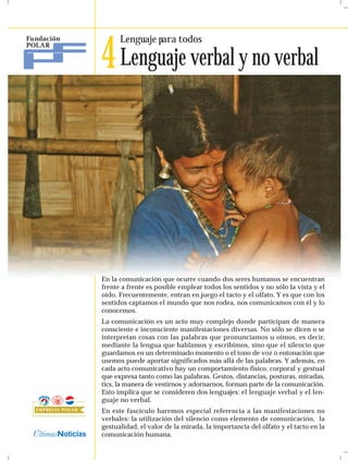 4 Lenguaje verbal y no verbal
      Lenguaje para todos




En la comunicación que ocurre cuando dos seres humanos se encuentran
frente a frente es posible emplear todos los sentidos y no sólo la vista y el
oído. Frecuentemente, entran en juego el tacto y el olfato. Y es que con los
sentidos captamos el mundo que nos rodea, nos comunicamos con él y lo
conocemos.
La comunicación es un acto muy complejo donde participan de manera
consciente e inconsciente manifestaciones diversas. No sólo se dicen o se
interpretan cosas con las palabras que pronunciamos u oímos, es decir,
mediante la lengua que hablamos y escribimos, sino que el silencio que
guardamos en un determinado momento o el tono de voz o entonación que
usemos puede aportar significados más allá de las palabras. Y además, en
cada acto comunicativo hay un comportamiento físico, corporal y gestual
que expresa tanto como las palabras. Gestos, distancias, posturas, miradas,
tics, la manera de vestirnos y adornarnos, forman parte de la comunicación.
Esto implica que se consideren dos lenguajes: el lenguaje verbal y el len-
guaje no verbal.
En este fascículo haremos especial referencia a las manifestaciones no
verbales: la utilización del silencio como elemento de comunicación, la
gestualidad, el valor de la mirada, la importancia del olfato y el tacto en la
comunicación humana.
 