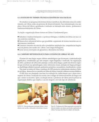 4.3. O ESTUDO DE TERMOS TÉCNICO-CIENTÍFICOS NAS ESCOLAS
Os estudos e as pesquisas dos termos técnico-científicos das diferentes áreas do conhe-
cimento, em Libras, estão em processo de desenvolvimento. Sua sistematização visa am-
pliar o léxico da Libras e geralmente é realizado na interação entre alunos, professores e
tradutores/intérpretes da Libras.
A criação e organização desses termos em Libras é fundamental para:
Subsidiar o tradutor/intérprete e o professor bilíngüe a trabalhar em Libras em seus vá-
rios contextos científicos;
Desenvolver referencial teórico que possibilite a apreensão de termos inerentes aos co-
nhecimentos científicos;
Construir conceitos em sala de aula e possibilitar ampliação das competências lingüís-
ticas da pessoa com surdez em Libras e em Língua Portuguesa.
Gerar novas convenções em glossários e dicionários da Libras.
4.4. CAMINHO METODOLÓGICO PARA O ENSINO DE LIBRAS NO AEE
O ensino de uma língua requer critérios metodológicos que favoreçam a contextualização
significativa, considerando que nem sempre o signo lingüístico é motivado. Na organização
do AEE, o professor de Libras deve planejar o ensino dessa língua a partir dos diversos aspec-
tos que envolvem sua aprendizagem, como: referencias visuais, anotação em língua portugue-
sa, dactilologia (alfabeto manual), parâmetros primários e secundários, classificadores e sinais.
Para atuar no ensino de Libras, o professor do AEE precisa ter conhecimento estrutura e fluên-
cia na Libras, desenvolver os conceitos em Libras de forma vivencial e elaborar recursos didáticos.
O AEE deve ser planejado com base na avaliação do conhecimento que o aluno tem a
respeito da Libras e realizado de acordo com o estágio de desenvolvimento da língua em
que o aluno se encontra. Após a avaliação inicial, o professor de Libras precisa pensar na
organização didática que implica o uso de imagens e de todo tipo de referências.
A Educação Especial na Perspectiva da Inclusão Escolar
Abordagem Bilíngue na Escolarização de Pessoas com Surdez
17
FOTO 13 - Dois professores ensinam Libras à cinco
alunos com surdez, utilizando referenciais visuais.
Foto 14 - Professora de Libras segurando um painel de
fotos de cidade e um aluno com surdez explicando em
Libras. Na lousa tem fotos de cidade e de fazenda.
Marcos Seesp-Mec Fasciculo IV.qxd 28/10/2010 11:09 Page 17
 