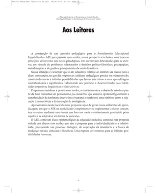 Aos Leitores
A construção de um caminho pedagógico para o Atendimento Educacional
Especializado - AEE para pessoas com surdez, numa perspectiva inclusiva, com base em
princípios decorrentes dos novos paradigmas, tem encontrado dificuldades para se efeti-
var, em virtude de problemas relacionados a decisões político-filosóficas, pedagógicas,
metodológicas e de gestão e planejamento da escola brasileira.
Nossa intenção é esclarecer que o ato educativo relativo ao contexto da escola para o
aluno com surdez, no que diz respeito ao cotidiano pedagógico, precisa ser redirecionado,
construindo novas e infinitas possibilidades que levem este aluno a uma aprendizagem
contextualizada e significativa, valorizando seu potencial e desenvolvendo suas habili-
dades cognitivas, lingüísticas e sócio-afetivas.
Propomos considerar a pessoa com surdez, o conhecimento e o objeto de estudo a par-
tir da base conceitual do pensamento pós-moderno, que envolve epistemologicamente a
complexidade do fenômeno inter e intra-humano e estabelece uma simbiose entre a edu-
cação da consciência e da instrução da inteligência.
Apresentamos neste fascículo uma proposta capaz de gerar novos ambientes de apren-
dizagem, em que o AEE na modalidade complementar ou suplementar a classe comum,
tece o ensino mediante uma teoria que leva em conta o conhecimento produzido pelos
sujeitos e se estabelece em forma de conexões.
O AEE, como um lócus epistemológico da educação inclusiva, constitui esta proposta
voltada aos alunos com surdez que visa a preparar para a individualidade e a coletivi-
dade, provocando um processo dialógico, de superação da imanência e a busca de
mudanças sociais, culturais e filosóficas. Uma ruptura de fronteiras para as infinitas pos-
sibilidades humanas.
A Educação Especial na Perspectiva da Inclusão Escolar
Abordagem Bilíngue na Escolarização de Pessoas com Surdez
6
Marcos Seesp-Mec Fasciculo IV.qxd 28/10/2010 11:08 Page 6
 