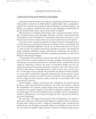 1. EDUCAÇÃO ESCOLAR DE PESSOAS COM SURDEZ
A educação escolar das pessoas com surdez nos reporta aproximadamente há dois sé-
culos, quando se instaurou um embate político e epistemológico entre os gestualistas e
oralistas. Este confronto tem ocupado um lugar de destaque nas políticas públicas, nos
debates e nas pesquisas científicas, bem como nas ações pedagógicas empreendidas em
prol da educação desses alunos, seja na escola comum ou especial.
Historicamente as concepções desenvolvidas sobre a educação de pessoas com sur-
dez se fundamentaram em três abordagens diferentes: a oralista, a comunicação total e
a abordagem por meio do bilinguismo. As propostas educacionais centraram-se, ora na
inserção desses alunos na classe comum, ora na classe especial ou na escola especial.
As escolas comuns ou especiais, pautadas no oralismo visaram à capacitação da pes-
soa com surdez para a utilização da língua da comunidade ouvinte na modalidade oral,
como única possibilidade lingüística o uso da voz e da leitura labial, tanto na vida soci-
al, como na escola. As propostas educacionais, baseadas no oralismo, não conseguiram
atingir resultados satisfatórios, porque, normalizaram as diferenças, não aceitando a
língua de sinais dessas pessoas e centrando os processos educacionais na visão da rea-
bilitação e naturalização biológica.
A comunicação total considerou a pessoa com surdez de forma natural, aceitando
suas características e prescrevendo o uso de todo e qualquer recurso possível para a
comunicação, procurando potencializar as interações sociais, considerando as áreas
cognitivas, lingüísticas e afetivas dos alunos. Os resultados obtidos com esta con-
cepção são questionáveis quando observamos as pessoas com surdez frente aos de-
safios da vida cotidiana. A linguagem gestual, visual, os textos orais, os textos escri-
tos e as interações sociais pareciam não possibilitar um desenvolvimento satisfató-
rio e esses alunos continuavam segregados, permanecendo em seus guetos, ou seja,
marginalizados, excluídos do contexto maior da sociedade. Esta concepção, não va-
lorizou a língua de sinais, portanto, pode-se dizer que a comunicação total é uma
outra feição do oralismo.
Os dois enfoques - oralista e comunicação total - deflagraram um processo que não
favoreceu o pleno desenvolvimento das pessoas com surdez, por focalizar o domínio
das modalidades orais, negando a língua natural desses alunos e provocando perdas
consideráveis nos aspectos cognitivos, sócio-afetivos, lingüísticos, políticos, culturais e
na aprendizagem. Em favor da modalidade oral, por exemplo, usava-se o português si-
nalizado e desfigurava-se a rica estrutura da língua de sinais, cujo processo de deriva-
ção lexical é descartado.
Por outro lado, a abordagem educacional por meio do bilinguismo visa capacitar a
pessoa com surdez para a utilização de duas línguas no cotidiano escolar e na vida soci-
al, quais sejam: a língua de sinais e a língua da comunidade ouvinte. Estudos têm de-
monstrado que esta abordagem corresponde melhor às necessidades do aluno com sur-
dez, em virtude de respeitar a língua natural e construir um ambiente propício para a
A Educação Especial na Perspectiva da Inclusão Escolar
Abordagem Bilíngue na Escolarização de Pessoas com Surdez
7
Marcos Seesp-Mec Fasciculo IV.qxd 28/10/2010 11:08 Page 7
 