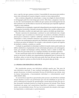 nexo, o que faz com que a pessoa se retraia. A necessidade de uma pessoa para mediar e
trazer estas informações de maneira integral e coerente se torna imprescindível.
Sem os sistemas adequados de comunicação, o avanço nos estágios de desenvolvimen-
to da linguagem pode levar mais tempo para ocorrer. Além disso, o progresso é mais len-
to, mas não é necessariamente uma evidência de que a pessoa com surdocegueira tem um
baixo potencial, mas sim lhe faltam os recursos de comunicação para responder significati-
vamente ao meio ambiente.
O ambiente deve ser planejado e organizado adequadamente para inserção da pessoa com
surdocegueira, favorecendo a interação com pessoas e objetos. Isso a auxilia a realizar anteci-
pações, obter pistas e escolher com quem quer estar e quais as atividades que deseja fazer.
Durante o processo de comunicação, o professor ou outro interlocutor tem a função
de: antecipar o que vai acontecer ou o local em que vai acontecer a atividade; estimular a
pessoa para se comunicar e explorar o ambiente; confirmar se ela está interpretando as
informações e a todo o momento comunicar o que ocorre no ambiente.
A pessoa com surdocegueira apresenta uma habilidade reduzida para antecipar even-
tos futuros por pistas do ambiente. Por exemplo, a mãe entrando no quarto não significa
de imediato o conforto, a comida ou o carinho.
A redução na quantidade de estimulação recebida do mundo externo pode resultar em
hábitos substitutivos e inapropriados de auto-estimulação pela pessoa com surdocegueira.
Como, por exemplo: movimentação contínua, balanceio, mexer os dedos na frente dos
olhos, olhar fixo para fontes de luz ou a repetição ritualística de atividades específicas.
Se uma comunicação efetiva não for estabelecida na infância, a pessoa pode ao crescer,
tornar-se um jovem ou adulto com comportamentos inadequados para se comunicar. Po-
de utilizar, assim, às vezes de força física para poder dizer que não quer algo como, por
exemplo: empurrar a pessoa ou retirar da mão de uma pessoa algo que deseja.
2. A PESSOA COM DEFICIÊNCIA MÚLTIPLA
São consideradas pessoas com deficiência múltipla aquelas que "têm mais de
uma deficiência associada. É uma condição heterogênea que identifica diferentes
grupos de pessoas, revelando associações diversas de deficiências que afetam, mais
ou menos intensamente, o funcionamento individual e o relacionamento social"
(MEC/SEESP, 2002).
As características específicas apresentadas pelas pessoas com deficiência múltipla
lançam desafios à escola e aos profissionais que com elas trabalham no que diz res-
peito à elaboração de situações de aprendizagem a serem desenvolvidas para que se-
jam alcançados resultados positivos ao longo do processo de inclusão. Esses alunos
constituem um grupo com características específicas e peculiares e, consequente-
mente, com necessidades únicas. Por isso, faz-se necessário dar atenção a dois aspec-
tos importantes: a cominicação e o posicionamento
A Educação Especial na Perspectiva da Inclusão Escolar
Surdocegueira e Deficiência Múltipla
10
Marcos Seesp-Mec Fasciculo V.qxd 28/10/2010 11:13 Page 10
 