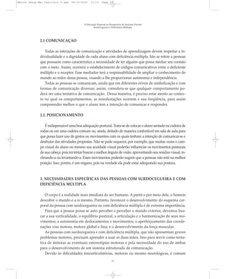 2.1 COMUNICAÇÃO
Todas as interações de comunicação e atividades de aprendizagem devem respeitar a in-
dividualidade e a dignidade de cada aluno com deficiência múltipla. Isto se refere a pessoas
que possuem como característica a necessidade de ter alguém que possa mediar seu contato
com o meio. Assim, ocorrerá o estabelecimento de códigos comunicativos entre o deficiente
múltiplo e o receptor. Esse mediador terá a responsabilidade de ampliar o conhecimento do
mundo ao redor dessa pessoa, visando a lhe proporcionar autonomia e independência.
Todas as pessoas se comunicam, ainda que em diferentes níveis de simbolização e com
formas de comunicação diversas; assim, considera-se que qualquer comportamento po-
derá ser uma tentativa de comunicação. Dessa maneira, é preciso estar atento ao contex-
to no qual os comportamentos, as manifestações ocorrem e sua freqüência, para assim
compreender melhor o que o aluno tem a intenção de comunicar e responder.
2.2. POSICIONAMENTO
É indispensável uma boa adequação postural. Trata-se de colocar o aluno sentado na cadeira de
rodas ou em uma cadeira comum ou, ainda, deitado de maneira confortável em sala de aula para
que possa fazer uso de gestos ou movimentos com os quais tenham a intenção de comunicar-se e
desfrutar das atividades propostas. Não se pode esquecer, por exemplo, que muitas vezes o cam-
po visual do aluno ou mesmo sua acuidade visual poderão influenciar os movimentos posturais
de sua cabeça, pois irá tentar buscar o melhor ângulo de visão, aproveitando seu resíduo visual, in-
clinando-a ou levantando-a. Esses movimentos poderão sugerir que a pessoas não está na melhor
posição. Isso, porém, é um engano, pois na verdade ela pode estar adequando sua postura.
3. NECESSIDADES ESPECÍFICAS DAS PESSOAS COM SURDOCEGUEIRA E COM
DEFICIÊNCIA MÚLTIPLA
O corpo é a realidade mais imediata do ser humano. A partir e por meio dele, o homem
descobre o mundo e a si mesmo. Portanto, favorecer o desenvolvimento do esquema cor-
poral da pessoa com surdocegueira ou com deficiência múltipla é de extrema importância.
Para que a pessoa possa se auto perceber e perceber o mundo exterior, devemos bus-
car a sua verticalidade, o equilíbrio postural, a articulação e a harmonização de seus mo-
vimentos; a autonomia em deslocamentos e movimentos; o aperfeiçoamento das coorde-
nações viso motora, motora global e fina; e o desenvolvimento da força muscular.
As pessoas com surdocegueira e com deficiência múltipla, que não apresentam graves
problemas motores, precisam aprender a usar as duas mãos. Isso para servir como tenta-
tiva de minorar as eventuais estereotipias motoras e pela necessidade do uso de ambas
para o desenvolvimento de um sistema estruturado de comunicação.
Devido às dificuldades fonoarticulatórias, motoras ou mesmo neurológicas, é comum
A Educação Especial na Perspectiva da Inclusão Escolar
Surdocegueira e Deficiência Múltipla
11
Marcos Seesp-Mec Fasciculo V.qxd 28/10/2010 11:13 Page 11
 