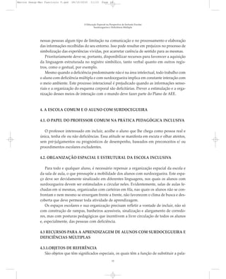 nessas pessoas algum tipo de limitação na comunicação e no processamento e elaboração
das informações recolhidas do seu entorno. Isso pode resultar em prejuízos no processo de
simbolização das experiências vividas, por acarretar carência de sentido para as mesmas.
Prioritariamente deve-se, portanto, disponibilizar recursos para favorecer a aquisição
da linguagem estruturada no registro simbólico, tanto verbal quanto em outros regis-
tros, como o gestual, por exemplo.
Mesmo quando a deficiência predominante não é na área intelectual, todo trabalho com
o aluno com deficiência múltipla e com surdocegueira implica em constante interação com
o meio ambiente. Este processo interacional é prejudicado quando as informações senso-
riais e a organização do esquema corporal são deficitárias. Prever a estimulação e a orga-
nização desses meios de interação com o mundo deve fazer parte do Plano de AEE.
4. A ESCOLA COMUM E O ALUNO COM SURDOCEGUEIRA
4.1. O PAPEL DO PROFESSOR COMUM NA PRÁTICA PEDAGÓGICA INCLUSIVA
O professor interessado em incluir, acolhe o aluno que lhe chega como pessoa real e
única, tenha ele ou não deficiências. Essa atitude se manifesta em escuta e olhar atentos,
sem pré-julgamentos ou prognósticos de desempenho, baseados em preconceitos e/ ou
procedimentos escolares excludentes.
4.2. ORGANIZAÇÃO ESPACIAL E ESTRUTURAL DA ESCOLA INCLUSIVA
Para todo e qualquer aluno, é necessário repensar a organização espacial da escola e
da sala de aula, o que pressupõe a mobilidade dos alunos com surdocegueira. Este espa-
ço deve ser devidamente sinalizado em diferentes linguagens, nos quais os alunos com
surdocegueira devem ser estimulados a circular neles. Evidentemente, salas de aulas fe-
chadas em si mesmas, organizadas com carteiras em fila, nas quais os alunos não se con-
frontam e nem mesmo se enxergam frente a frente, não favorecem o clima de busca e des-
coberta que deve permear toda atividade de aprendizagem.
Os espaços escolares e sua organização precisam refletir a vontade de incluir, não só
com construção de rampas, banheiros acessíveis, sinalização e alargamento de corredo-
res, mas com posturas pedagógicas que incentivem a livre circulação de todos os alunos
e, especialmente, das pessoas com deficiência.
4.3 RECURSOS PARA A APRENDIZAGEM DE ALUNOS COM SURDOCEGUEIRA E
DEFICIÊNCIAS MÚLTIPLAS
4.3.1.OBJETOS DE REFERÊNCIA
São objetos que têm significados especiais, os quais têm a função de substituir a pala-
A Educação Especial na Perspectiva da Inclusão Escolar
Surdocegueira e Deficiência Múltipla
12
Marcos Seesp-Mec Fasciculo V.qxd 28/10/2010 11:13 Page 12
 