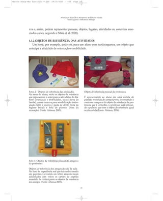 vra e, assim, podem representar pessoas, objetos, lugares, atividades ou conceitos asso-
ciados a eles, segundo e Maia et al (2008).
4.3.2 OBJETOS DE REFERÊNCIA DAS ATIVIDADES
Um boné, por exemplo, pode ser, para um aluno com surdocegueira, um objeto que
antecipa a atividade de orientação e mobilidade.
A Educação Especial na Perspectiva da Inclusão Escolar
Surdocegueira e Deficiência Múltipla
Fotos 2 - Objetos de referência das atividades.
Na mesa do aluno, estão os objetos de referência
que representam e antecipam as atividades do dia:
boné (orientação e mobilidade), xícara [hora do
lanche], creme e escova para sensibilização (estim-
ulação tátil) e escova e pasta de dente (hora da
higiene bucal) e bola de plástico (hora da
recreação) (Fonte: Ahimsa, 2003).
Objeto de referência pessoal da professora.
É apresentando ao aluno em uma cartela de
papelão revestida de contact preto, favorecendo o
contraste com parte do objeto de referência da pro-
fessora que é vermelho e o professor está utilizan-
do a pulseira que tem o objeto de referência igual
ao da cartela (Fonte: Ahimsa, 2006).
13
Foto 3. Objetos de referência pessoal de amigos e
da professora.
Objetos de referência dos amigos de sala de aula.
No livro de experiência real que foi confeccionado
em papelão e revestido em feltro amarelo foram
adicionados com velcro os cartões de papelão
revestido de contact preto os objetos de referência
dos amigos (Fonte: Ahimsa 2005).
Marcos Seesp-Mec Fasciculo V.qxd 28/10/2010 11:13 Page 13
 