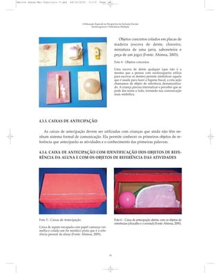 A Educação Especial na Perspectiva da Inclusão Escolar
Surdocegueira e Deficiência Múltipla
4.3.3. CAIXAS DE ANTECIPAÇÃO
As caixas de antecipação devem ser utilizadas com crianças que ainda não têm ne-
nhum sistema formal de comunicação. Ela permite conhecer os primeiros objetos de re-
ferência que anteciparão as atividades e o conhecimento das primeiras palavras.
4.3.4. CAIXA DE ANTECIPAÇÃO COM IDENTIFICAÇÃO DOS OBJETOS DE REFE-
RÊNCIA DA ALUNA E COM OS OBJETOS DE REFERÊNCIA DAS ATIVIDADES
Objetos concretos colados em placas de
madeira (escova de dente, chaveiro,
miniatura de uma jarra, saboneteira e
peça de um jogo) (Fonte: Ahimsa, 2003).
Foto 4 - Objetos concretos.
Uma escova de dente qualquer (que não é a
mesma que a pessoa com surdocegueira utiliza
para escovar os dentes) permite simbolizar aquela
que é usada para fazer a higiene bucal, a esta ação
chamamos de objeto de referência desnaturaliza-
do. A criança precisa internalizar e perceber que se
pode dar nome a tudo, tornando sua comunicação
mais simbólica.
Foto 5 - Caixas de Antecipação.
Caixa de sapato encapada com papel camurça ver-
melha e colado um fio metálico prata que é a refe-
rência pessoal da aluna (Fonte: Ahimsa, 2005).
Foto 6 - Caixa de antecipação aberta, com os objetos de
referências (chocalho e o avental) (Fonte:Ahimsa, 2005).
14
Marcos Seesp-Mec Fasciculo V.qxd 28/10/2010 11:13 Page 14
 