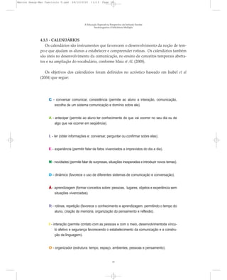A Educação Especial na Perspectiva da Inclusão Escolar
Surdocegueira e Deficiência Múltipla
15
4.3.5 - CALENDÁRIOS
Os calendários são instrumentos que favorecem o desenvolvimento da noção de tem-
po e que ajudam os alunos a estabelecer e compreender rotinas. Os calendários também
são úteis no desenvolvimento da comunicação, no ensino de conceitos temporais abstra-
tos e na ampliação do vocabulário, conforme Maia et AL (2008).
Os objetivos dos calendários foram definidos no acróstico baseado em Isabel et al
(2004) que segue:
C - conversar comunicar, consistência (permite ao aluno a interação, comunicação,
escolha de um sistema comunicação e domínio sobre ele).
A - antecipar (permite ao aluno ter conhecimento do que vai ocorrer no seu dia ou de
algo que vai ocorrer em seqüência).
L - ler (obter informações e: conversar, perguntar ou confirmar sobre elas).
E - experiência (permitir falar de fatos vivenciados e imprevistos do dia a dia).
N - novidades (permite falar de surpresas, situações inesperadas e introduzir novos temas).
D - dinâmico (favorece o uso de diferentes sistemas de comunicação e conversação).
Á - aprendizagem (formar conceitos sobre: pessoas, lugares, objetos e experiência sem
situações vivenciadas).
R - rotinas, repetição (favorece o conhecimento e aprendizagem, permitindo o tempo do
aluno, criação de memória, organização do pensamento e reflexão).
I - interação (permite contato com as pessoas e com o meio, desenvolvimentode víncu-
lo afetivo e segurança favorecendo o estabelecimento da comunicação e a constru-
ção da linguagem).
O - organizador (estrutura: tempo, espaço, ambientes, pessoas e pensamento).
Marcos Seesp-Mec Fasciculo V.qxd 28/10/2010 11:13 Page 15
 