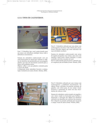A Educação Especial na Perspectiva da Inclusão Escolar
Surdocegueira e Deficiência Múltipla
Foto 7- Calendário tipo varal confeccionado para
um aluno com deficiência múltipla: baixa visão e
deficiência neuromotora.
Sistema de calendário confeccionado com um
varal móvel preso no móvel por ventosas os obje-
tos de referência são pendurados por um pregador
plástico que tem um movimento acessível para o
aluno com problema motor.
Objetos: colher e um saco plástico contendo pasta
e escova de dente.
A disposição deste calendário favorece a estimu-
lação visomotora do aluno (Fonte: Ahimsa, 2003).
Foto 8 - Calendário utilizado por uma aluna com
surdocegueira com baixa visão. Dentro das caixas,
foram colocados objetos que eram utilizados nas
suas atividades escolares.
Sistema de calendário confeccionado com caixas
de sapatos encapadas com contact, uma caixa com
amarelo e listas azuis e flores coloridas e a outra
vermelha com lista cruzadas em azul.
Ele foi confeccionado para favorecer a atenção visu-
al e sequência das atividades (Fonte: Ahimsa, 1999).
16
Foto 9- Calendário utilizado por uma criança com
surdocegueira e problemas neuromotores. Os
objetos foram colocados na prancha inclinada de
papelão, com velcro para, no seu campo visual,
favorecer a autonomia do aluno em seus movi-
mentos de colocar e tirar.
Sistema de calendário confeccionado em papelão e
com velcro colado na horizontal para facilitar a
disposição e colocação dos objetos de referência
concretos nos desenhos em contorno dos mesmos.
Ele é disposto na posição inclinada para favorecer
o campo visual do aluno (Fonte: Perkins, 2005).
4.3.5.1 TIPOS DE CALENDÁRIOS
Marcos Seesp-Mec Fasciculo V.qxd 28/10/2010 11:13 Page 16
 