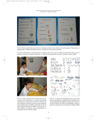 A Educação Especial na Perspectiva da Inclusão Escolar
Surdocegueira e Deficiência Múltipla
Foto 13-Cartaz sanfonado, que favorece a atenção visual de um aluno com surdocegueira. Representa os
ingredientes e objetos necessários para a execução de uma receita culinária.
O cartaz sanfonado foi confeccionado em papel cartão azul royal e colado em papel A4 branco com as
palavras escritas no tamanho ampliado e o desenho do significado da palavra (Fonte: Ahimsa, 2005).
Foto 14 - Aluno (menino com 10 anos) com surdo-
cegueira total organizando o registro da situação
vivenciada na escola por meio da confecção de
uma maquete (refeitório da escola) com massinha,
nesse registro das atividades realizadas no dia. O
aluno cola miniaturas de objetos e escreve no sis-
tema Braille as palavras que correspondem as
atividades (Fonte: Ahimsa, 2006).
Foto 15 - A receita foi detalhada passo a passo com
escrita e desenho dos ingredientes; ao lado da escri-
ta está representada também a grafia dos números e
na parte inferior da folha foi desenhado o passo a
passo da confecção da receita (Fonte: Ahimsa, 2004).
18
Marcos Seesp-Mec Fasciculo V.qxd 28/10/2010 11:13 Page 18
 