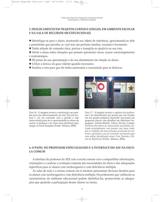 A Educação Especial na Perspectiva da Inclusão Escolar
Surdocegueira e Deficiência Múltipla
19
5. DESLOCAMENTO EM TRAJETOS CURTOS E LONGOS, EM AMBIENTE ESCOLAR
E NA SALA DE RECURSOS MULTIFUNCIONAIS
Identifique-se para o aluno, mostrando seu objeto de referência, aproximando-se dele
e permitindo que perceba, se você tem um perfume familiar, tocando-o levemente.
Tenha atitude de comando clara, precisa e tranqüila ao ajudá-lo na sua rota.
Alerte o aluno sobre situações que possam apresentar riscos, causar constrangimentos
e contratempos.
Dê pistas da sua aproximação e do seu afastamento em relação ao aluno.
Utilize a técnica do guia vidente quando necessário.
Sinalize a rota para que ele tenha autonomia e curiosidade para se deslocar.
Foto 16 - A imagem mostra a sinalização nas pare-
des para dar direcionamento de rota. Ela tem tex-
tura e cor em contraste com a parede e está
entrecortada para dar a oportunidade ao aluno de
contar os pedaços e ter mais uma referência para
chegar ao local desejado (Fonte: Ahimsa, 2004).
Foto 17 - A imagem mostra o registro da sinaliza-
ção e da identificação das portas que são fixadas
em um quadro pequeno imantado com pistas em
pequenas placas com detalhes em diferentes lin-
guagens: sistema Braille, Libras, Escrita, Compic
(Sistema alternativo de comunicação australiano uti-
lizado principalmente com pessoas com baixa visão,
pois os símbolos são mais próximos ao desenho de con-
torno e permitem o uso de contrastes necessários para
uma melhor identificação visual. Foto, Desenho e Ob-
jeto de Referência) (Fonte: Ahimsa, 2004).
6. O PAPEL DO PROFESSOR ESPECIALIZADO E A INTERFACE DO AEE NA ESCO-
LA COMUM
A interface do professor do AEE com a escola comum visa a compartilhar informações,
orientações e a realizar a avaliação conjunta das necessidades do aluno e das adequações
específicas para os alunos com surdocegueira e com deficiência múltipla.
As salas de aula e o ensino comum em si mesmos apresentam diversos desafios para
os alunos com surdocegueira e com deficiência múltipla. Os professores que conhecem as
características do ambiente educacional podem identificá-las, promovendo as adequa-
ções que ajudarão a participação desses alunos na turma.
Marcos Seesp-Mec Fasciculo V.qxd 28/10/2010 11:13 Page 19
 