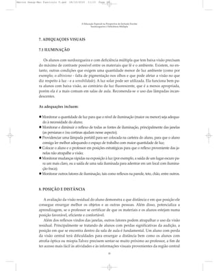 7. ADEQUAÇÕES VISUAIS
7.1 ILUMINAÇÃO
Os alunos com surdocegueira e com deficiência múltipla que tem baixa visão precisam
do máximo de contraste possível entre os materiais que lê e o ambiente. Existem, no en-
tanto, outras condições que exigem uma quantidade menor de luz ambiente (como por
exemplo; o albinismo - falta de pigmentação nos olhos e que pode afetar a visão no que
diz respeito à luz - e a sensibilidade). A luz solar pode ser utilizada. Ela funciona bem pa-
ra alunos com baixa visão, ao contrário da luz fluorescente, que é a menos apropriada,
porém ela é a mais comum em salas de aula. Recomenda-se o uso das lâmpadas incan-
descentes.
As adequações incluem:
Monitorar a quantidade de luz para que o nível de iluminação (maior ou menor) seja adequa-
do à necessidade do aluno;
Monitorar e diminuir o reflexo de todas as fontes de iluminação, principalmente das janelas
(as persianas e /ou cortinas ajudam nesse aspecto);
Providenciar uma lâmpada portátil para ser colocada na carteira do aluno, para que o aluno
consiga ler melhor adequando o espaço de trabalho com maior quantidade de luz;
Colocar o aluno e o professor em posições estratégicas para que o reflexo proveniente das ja-
nelas não atrapalhe a visão;
Monitorar mudanças rápidas na exposição à luz (por exemplo, a saída de um lugar escuro pa-
ra um mais claro, ou a saída de uma sala iluminada para adentrar em um local com ilumina-
ção fraca);
Monitorar outros fatores de iluminação, tais como reflexos na parede, teto, chão, entre outros.
8. POSIÇÃO E DISTÂNCIA
A avaliação da visão residual do aluno demonstra a que distância e em que posição ele
consegue enxergar melhor os objetos e as outras pessoas. Além disso, potencializa a
aprendizagem, se o professor se certificar de que os materiais e os alunos estejam numa
posição favorável, eficiente e confortável.
Além dos reflexos vindos das janelas, outros fatores podem atrapalhar o uso da visão
residual. Principalmente se tratando de alunos com perdas significativas da audição, a
posição em que se encontra dentro da sala de aula é fundamental. Um aluno com perda
da visão central terá dificuldades para enxergar a distância bem como os alunos com
atrofia óptica ou miopia.Talvez precisem sentar-se muito próximo ao professor, a fim de
ter acesso mais fácil às atividades e às informações visuais provenientes da região central
A Educação Especial na Perspectiva da Inclusão Escolar
Surdocegueira e Deficiência Múltipla
20
Marcos Seesp-Mec Fasciculo V.qxd 28/10/2010 11:13 Page 20
 