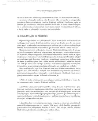 sas verdes bem como as brancas que requerem marcadores não oferecem muito contraste.
Ao colocar informações na lousa, estas devem ser lidas em voz alta ou interpretadas
para que o aluno com deficiência visual ou deficiência múltipla - visual possa copiar no
material que ele utiliza ou, ainda, usar o sistema Braille. Para os alunos com surdoceguei-
ra, se for necessário, devemos dar um tempo maior para ele possa caminhar até a lousa,
a fim de copiar as informações ou receber sua interpretação.
11. MOVIMENTAÇÃO DO PROFESSOR
O professor geralmente anda por toda a sala, o que, muitas vezes, para os alunos com
surdocegueira e/ ou com deficiência múltipla torna-se um desafio, pois eles não conse-
guem seguir as orientações tanto visuais quanto auditivas que o professor está dando pa-
ra todos. É necessário lembrar-se dos locais que produzem reflexos e tentar evitá-los.
Quando um aluno com surdocegueira e/ ou com deficiência múltipla participa de um gru-
po, grande ou pequeno, a interação entre os colegas que enxergam e ouvem plenamente deve
ser modificada para que ele possa ter acesso a todas as informações. Um dos alunos ou o guia-
intérprete ou o professor deve ser orientado para passar as instruções pelo tato (libras tátil, por
exemplo) ou por meio do resíduo visual, mas a uma distância mais curta ou, ainda, por meio
de objetos de referência, pistas táteis e outros sentidos remanescentes. É importante ressaltar
que, ainda que possua visão e audição residuais, o aluno com surdocegueira e/ ou com defici-
ência múltipla, se necessário, precisa obter as informações com a ajuda de um mediador.
Diversas adequações específicas devem ser feitas para atender aos alunos com surdo-
cegueira e/ou com deficiência múltipla. Elas estabelecem os parâmetros da interação,
proporcionam a esses alunos informações a respeito de quem está falando e mais tempo
para processar as informações, facilitando a comunicação.
1. Antes de iniciar uma discussão, cada colega da turma deve identificar-se para o alu-
no com surdocegueira e/ou com deficiência múltipla.
2. Conforme a discussão vai prosseguindo, o colega de classe ou professor ou o guia-
intérprete ou o instrutor mediador deve identificar o participante que deseja se expressar
para que o aluno com surdocegueira e/ou com deficiência múltipla possa redirecionar
sua atenção para ele, trocando de posição, por exemplo, de modo que tenha condições vi-
suais quando houver residual visual, motoras e auditivas (quando houver o resíduo au-
ditivo para receber as informações).
3. Quando o aluno começar a responder a uma pergunta ou a fazer um comentário, ele
pode se identificar novamente, por exemplo: "Olá, aqui é a Beth. Também quero partici-
par da comissão de planejamento do teatro da escola.", uma vez que, com isso, será faci-
litada a interação não só momentânea, mas também futura.
A Educação Especial na Perspectiva da Inclusão Escolar
Surdocegueira e Deficiência Múltipla
22
Marcos Seesp-Mec Fasciculo V.qxd 28/10/2010 11:13 Page 22
 