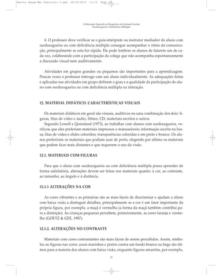 4. O professor deve verificar se o guia-intérprete ou instrutor mediador do aluno com
surdocegueira ou com deficiência múltipla consegue acompanhar o ritmo da comunica-
ção, principalmente se esta for rápida. Ele pode lembrar os alunos de falarem um de ca-
da vez, colaborando com a participação do colega que não acompanha espontaneamente
a discussão visual nem auditivamente.
Atividades em grupos grandes ou pequenos são importantes para a aprendizagem.
Poucas vezes o professor interage com um aluno individualmente. As adequações feitas
e aplicadas nas atividades em grupo definem o grau e a qualidade da participação do alu-
no com surdocegueira ou com deficiência múltipla na interação.
12. MATERIAL DIDÁTICO: CARACTERÍSTICAS VISUAIS
Os materiais didáticos em geral são visuais, auditivos ou uma combinação dos dois: fi-
guras, fitas de vídeo e áudio, filmes, CD, materiais escritos e outros.
Segundo Lowell e Quinsland (1973), ao trabalhar com alunos com surdocegueira, ve-
rificou que eles preferiam materiais impressos e manuseáveis; informação escrita na lou-
sa; fitas de vídeo e slides coloridos; transparências coloridas e em preto e branco. Os alu-
nos preferiram os materiais que podiam usar de perto, elegendo por último os materiais
que podem ficar mais distantes e que requerem o uso da visão.
12.1. MATERIAIS COM FIGURAS
Para que o aluno com surdocegueira ou com deficiência múltipla possa aprender de
forma satisfatória, alterações devem ser feitas nos materiais quanto: à cor, ao contraste,
ao tamanho, ao ângulo e à distância.
12.1.1 ALTERAÇÕES NA COR
As cores vibrantes e as primárias são as mais fáceis de discriminar e ajudam o aluno
com baixa visão a distinguir detalhes, principalmente se a cor é um fator importante da
própria figura, por exemplo, a maçã é vermelha (a forma da maçã também contribui pa-
ra a distinção). As crianças pequenas percebem, primeiramente, as cores laranja e verme-
lho (GOETZ & GEE, 1987).
12.1.2. ALTERAÇÕES NO CONTRASTE
Materiais com cores contrastantes são mais fáceis de serem percebidos. Assim, símbo-
los ou figuras nas cores: azuis marinhos e pretos contra um fundo branco ou bege são óti-
mos para a maioria dos alunos com baixa visão, enquanto figuras amarelas, por exemplo,
A Educação Especial na Perspectiva da Inclusão Escolar
Surdocegueira e Deficiência Múltipla
23
Marcos Seesp-Mec Fasciculo V.qxd 28/10/2010 11:13 Page 23
 