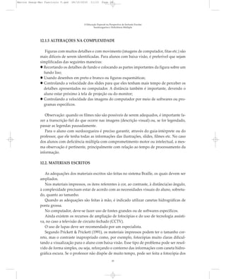 12.1.5 ALTERAÇÕES NA COMPLEXIDADE
Figuras com muitos detalhes e com movimento (imagens de computador, fitas etc.) são
mais difíceis de serem identificadas. Para alunos com baixa visão, é preferível que sejam
simplificadas das seguintes maneiras:
Recortando os detalhes de fundo e colocando as partes importantes da figura sobre um
fundo liso;
Usando desenhos em preto e branco ou figuras esquemáticas;
Controlando a velocidade dos slides para que eles tenham mais tempo de perceber os
detalhes apresentados no computador. A distância também é importante, devendo o
aluno estar próximo à tela de projeção ou do monitor;
Controlando a velocidade das imagens do computador por meio de softwares ou pro-
gramas específicos.
Observação: quando os filmes não são possíveis de serem adequados, é importante fa-
zer a transcrição fiel do que ocorre nas imagens (descrição visual) ou, se for legendado,
passar as legendas pausadamente.
Para o aluno com surdocegueira é preciso garantir, através do guia-intérprete ou do
professor, que ele tenha todas as informações das ilustrações, slides, filmes etc. No caso
dos alunos com deficiência múltipla com comprometimento motor ou intelectual, a mes-
ma observação é pertinente, principalmente com relação ao tempo de processamento da
informação.
12.2. MATERIAIS ESCRITOS
As adequações dos materiais escritos são feitas no sistema Braille, os quais devem ser
ampliados.
Nos materiais impressos, os itens referentes à cor, ao contraste, à distância/ao ângulo,
à complexidade precisam estar de acordo com as necessidades visuais do aluno, sobretu-
do, quanto ao tamanho.
Quando as adequações são feitas à mão, é indicado utilizar canetas hidrográficas de
ponta grossa.
No computador, deve-se fazer uso de fontes grandes ou de softwares específicos.
Ainda existem os recursos de ampliação de fotocópias e do uso de tecnologia assisti-
va, no caso a televisão de circuito fechado (CCTV).
O uso de lupas deve ser recomendado por um especialista.
Segundo Prickett & Prickett (1991), os materiais impressos podem ter o tamanho cor-
reto, mas o contraste inapropriado como, por exemplo, fotocópias muito claras dificul-
tando a visualização para o aluno com baixa visão. Esse tipo de problema pode ser resol-
vido de forma simples, ou seja, reforçando o contorno das informações com caneta hidro-
gráfica escura. Se o professor não dispõe de muito tempo, pode ser feita a fotocópia dos
A Educação Especial na Perspectiva da Inclusão Escolar
Surdocegueira e Deficiência Múltipla
25
Marcos Seesp-Mec Fasciculo V.qxd 28/10/2010 11:13 Page 25
 