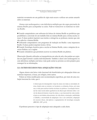 materiais novamente em um padrão de cópia mais escuro e utilizar um acetato amarelo
sobre os materiais.
Alunos com surdocegueira e com deficiência múltipla que são cegos precisarão do
sistema Braille para acompanhar as aulas. Pode-se transcrever os materiais no siste-
ma Braille:
Usando computadores com softwares de leitura do sistema Braille ou periféricos que
possibilitam a conversão de um trabalho feito no sistema Braille para a forma escrita co-
mum. O aluno poderá imprimir suas tarefas e entregá-las ao professor, mesmo que este
não saiba ler o sistema Braille.
Utilizando computadores com programas de tradução em Braille e uma impressora
Braille. O aluno poderá imprimir textos e lê-los.
Usando Tecnologia Assistiva para a escrita no Sistema Braille, como a máquina de es-
crever Perkins e ou a reglete.
Usando rotuladores que permitem escrever no sistema Braille em plástico.
Observação: Quando utilizadas as transparências em salas de aula, elas podem ser copia-
das em papel normal e usadas individualmente. Também o aluno com surdocegueira ou
com deficiência múltipla com baixa visão pode sentar-se próximo ao retro-projetor para
conseguir ler as informações.
12.3. OUTROS RECURSOS PARA ADEQUAÇÕES VISUAIS
Alguns alunos com baixa visão funcional são beneficiados por adequações feitas aos
materiais impressos, à lousa, aos relógios, entre outros.
Podem ser feitas modificações sem recomendações específicas, por meio de uma ava-
liação funcional da visão, que é:
A observação do desempenho visual do aluno em todas as atividades di-
árias, desde como se orienta e se locomove, se alimenta, brinca, até como
usa a visão para realizar tarefas escolares ou práticas. A avaliação funcio-
nal da visão revela dados qualitativos de observação informal sobre: o ní-
vel de desenvolvimento visual do aluno, o uso funcional da visão residu-
al para as atividades educacionais, da vida diária, orientação, mobilidade
e trabalho, a necessidade de adaptação à luz e aos contrastes, adaptação
de recursos óticos, não-ópticos e equipamentos de tecnologia avançada
(BRUNO, 1997, p.8-9)
O professor prescreve o tipo de adaptação mais adequado a cada aluno.
A Educação Especial na Perspectiva da Inclusão Escolar
Surdocegueira e Deficiência Múltipla
26
Marcos Seesp-Mec Fasciculo V.qxd 28/10/2010 11:13 Page 26
 