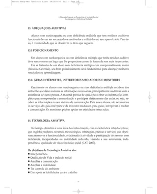 13. ADEQUAÇÕES AUDITIVAS
Alunos com surdocegueira ou com deficiência múltipla que tem resíduos auditivos
funcionais devem ser encorajados e motivados a utilizá-los no seu aprendizado. Para is-
so, é recomendado que se observem os itens que seguem.
13.1 POSICIONAMENTO
Um aluno com surdocegueira ou com deficiência múltipla que tenha resíduo auditivo
deve sentar-se em um lugar que lhe proporcione acesso às fontes de som mais importantes.
Em se tratando de um aluno com deficiência múltipla com comprometimento motor
(Paralisia Cerebral), seu bom posicionamento será fundamental para alcançar melhores
resultados na aprendizagem.
13.2. GUIAS-INTÉRPRETES, INSTRUTORES MEDIADORES E MONITORES
Geralmente os alunos com surdocegueira ou com deficiência múltipla recebem dos
ambientes escolares comuns as informações necessárias, principalmente auditivas, com a
assistência de outra pessoa. A maioria precisa de ajuda para obter as informações com-
pletas para compreender a comunicação e participar efetivamente das aulas, ou seja, re-
ceber as informações no seu sistema de comunicação. Para esses alunos, são necessários
os serviços de: guia-intérprete e de instrutor-mediador, para guiar, interpretar e mediar
a comunicação. Os monitores podem apoiar em atividades extras salas.
14. TECNOLOGIA ASSISTIVA
Tecnologia Assistiva é uma área do conhecimento, com característica interdisciplinar,
que engloba produtos, recursos, metodologias, estratégias, práticas e serviços que objeti-
vam promover a funcionalidade, relacionada à atividade e participação de pessoas com
deficiência, incapacidades ou mobilidade reduzida, visando a sua autonomia, inde-
pendência, qualidade de vida e inclusão social (CAT, 2007).
Os objetivos da Tecnologia Assistiva são:
Independência
Qualidade de Vida e inclusão social
Ampliar a comunicação
Ampliar a mobilidade
Ter controle do ambiente
Dar apoio as habilidades para o trabalho
A Educação Especial na Perspectiva da Inclusão Escolar
Surdocegueira e Deficiência Múltipla
27
Marcos Seesp-Mec Fasciculo V.qxd 28/10/2010 11:13 Page 27
 