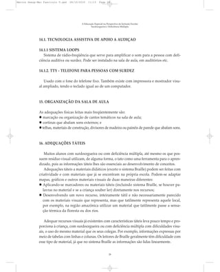 14.1. TECNOLOGIA ASSISTIVA DE APOIO À AUDIÇÃO
14.1.1 SISTEMA LOOPS
Sistema de rádio-freqüência que serve para amplificar o som para a pessoa com defi-
ciência auditiva ou surdez. Pode ser instalado na sala de aula, em auditórios etc.
14.1.2. TTY - TELEFONE PARA PESSOAS COM SURDEZ
Usado com o fone do telefone fixo. Também existe com impressora e mostrador visu-
al ampliado, tendo o teclado igual ao de um computador.
15. ORGANIZAÇÃO DA SALA DE AULA
As adequações físicas feitas mais freqüentemente são:
marcação ou organização de cantos temáticos na sala de aula;
cortinas que abafam sons externos; e
telhas, materiais de construção, divisores de madeira ou painéis de parede que abafam sons.
16. ADEQUAÇÕES TÁTEIS
Muitos alunos com surdocegueira ou com deficiência múltipla, até mesmo os que pos-
suem resíduo visual utilizam, de alguma forma, o tato como uma ferramenta para o apren-
dizado, pois as informações táteis lhes são essenciais ao desenvolvimento de conceitos.
Adequações táteis a materiais didáticos (exceto o sistema Braille) podem ser feitas com
criatividade e com materiais que já se encontram na própria escola. Podem-se adaptar
mapas, gráficos e outros materiais visuais de duas maneiras diferentes:
Aplicando-se marcadores ou materiais táteis (incluindo sistema Braille, se houver pa-
lavras no material e se a criança souber ler) diretamente nos recursos;
Desenvolvendo um novo recurso, inteiramente tátil e não necessariamente parecido
com os materiais visuais que representa, mas que tatilmente representa aquele local,
por exemplo, na região amazônica utilizar um material que tatilmente passe a sensa-
ção térmica da floresta ou dos rios.
Adequar recursos visuais já existentes com características táteis leva pouco tempo e pro-
porciona à criança, com surdocegueira ou com deficiência múltipla com dificuldades visu-
ais, o uso do mesmo material que os seus colegas. Por exemplo, informações expressas por
meio de tabelas com linhas e colunas. Os leitores de Braille geralmente têm dificuldade com
esse tipo de material, já que no sistema Braille as informações são lidas linearmente.
A Educação Especial na Perspectiva da Inclusão Escolar
Surdocegueira e Deficiência Múltipla
28
Marcos Seesp-Mec Fasciculo V.qxd 28/10/2010 11:13 Page 28
 
