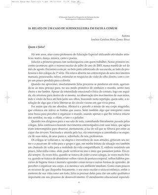 18. RELATO DE UM CASO DE SURDOCEGUEIRA EM ESCOLA COMUM
Autora
Ismênia Carolina Mota Gomes Bosco
Quem é Júlia?
Há sete anos, atuo como professora de Educação Especial utilizando atividades artís-
ticas: teatro, dança, música, canto e poesia.
Júlia foi a primeira pessoa com surdocegueira com quem trabalhei. Nosso primeiro en-
contro aconteceu após o recesso escolar de julho do ano de 2005, numa manhã de sol do
mês de agosto. Encontrei-a em pé, no belo pátio arborizado de sua escola, ao lado da pro-
fessora e dos colegas da 1ª série. Ela estava absorta nas estereotipias de seus movimentos
manuais, procurando, talvez, estimular os resquícios de visão do olho direito, com o cor-
po um pouco pendido para a direita.
Quando me aproximei, imediatamente Júlia procurou se pendurar em mim, agarran-
do-se ao meu pescoço para, no seu modo primitivo de conhecer o mundo, sentir meu
cheiro e me lamber. Apesar da intensidade emocional e física do contato, logo em segui-
da, ela retornou para dentro de si mesma, na observação dos movimentos de suas mãos,
indo e vindo da boca até bem junto aos olhos, buscando nesta repetição, quem sabe, a re-
solução de algo que a faria libertar-se do círculo vicioso em que vivia presa.
Foi assim que ela me abordou. Abracei-a e percebi a tensão de seu corpo magrinho,
que colocava em relevo as fraldas que usava. Senti também algo que interpretei como
uma busca para perceber e organizar o mundo, usando apenas o que lhe restava intacto
dos sentidos, ou seja, o olfato, o tato e o paladar.
Quando nos dirigimos para a sua sala de aula, caminhando literalmente puxada pelos
colegas, Júlia continuava fazendo movimentos estereotipados com suas mãos, que agora
eram interrompidos para observar, atentamente, a luz do sol que se filtrava por entre as
copas das árvores. Fascinada e atraída pela luz, ela interrompia a caminhada e se esque-
cia de suas mãos, de seus pares e, sobretudo, de nós, professoras.
Os colegas se voltavam e, na alegria e irreverência de suas atitudes, gritavam seu no-
me e a puxavam de volta para o grupo o que, em minha leitura da situação era também
um chamado de volta para a realidade da vida compartilhada. E, embora resistindo um
pouco, Júlia cedia como, aliás, pude verificar no ano e meio que passamos juntas. Ela ce-
dia sempre. Às vezes feliz, quando se tratava de ceder a seus colegas, às vezes muito bra-
va, quando se tratava de abandonar velhos vícios de postura corporal, velhos hábitos pre-
cários de higiene física e mental e aprender coisas novas e outras formas de aprender, de
perceber e organizar seu corpo, a si mesma e seu ambiente imediato. Como eram poucos
os recursos de que dispunha fisicamente, o seu meio escolar e sócio-econômico, enfim o
contexto de sua vida como um todo, Júlia ia precisar deles para dar um salto qualitativo
importante em seu processo de desenvolvimento. O atendimento educacional especiali-
A Educação Especial na Perspectiva da Inclusão Escolar
Surdocegueira e Deficiência Múltipla
35
Marcos Seesp-Mec Fasciculo V.qxd 28/10/2010 11:14 Page 35
 