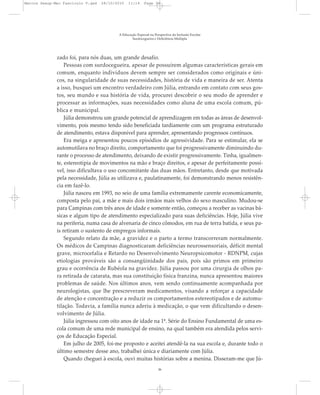 zado foi, para nós duas, um grande desafio.
Pessoas com surdocegueira, apesar de possuírem algumas características gerais em
comum, enquanto indivíduos devem sempre ser considerados como originais e úni-
cos, na singularidade de suas necessidades, história de vida e maneira de ser. Atenta
a isso, busquei um encontro verdadeiro com Júlia, entrando em contato com seus gos-
tos, seu mundo e sua história de vida, procurei descobrir o seu modo de aprender e
processar as informações, suas necessidades como aluna de uma escola comum, pú-
blica e municipal.
Júlia demonstrou um grande potencial de aprendizagem em todas as áreas de desenvol-
vimento, pois mesmo tendo sido beneficiada tardiamente com um programa estruturado
de atendimento, estava disponível para aprender, apresentando progressos contínuos.
Era meiga e apresentou poucos episódios de agressividade. Para se estimular, ela se
automutilava no braço direito, comportamento que foi progressivamente diminuindo du-
rante o processo de atendimento, deixando de existir progressivamente. Tinha, igualmen-
te, estereotipia de movimentos na mão e braço direitos, e apesar de perfeitamente possí-
vel, isso dificultava o uso concomitante das duas mãos. Entretanto, desde que motivada
pela necessidade, Júlia as utilizava e, paulatinamente, foi demonstrando menos resistên-
cia em fazê-lo.
Júlia nasceu em 1993, no seio de uma família extremamente carente economicamente,
composta pelo pai, a mãe e mais dois irmãos mais velhos do sexo masculino. Mudou-se
para Campinas com três anos de idade e somente então, começou a receber as vacinas bá-
sicas e algum tipo de atendimento especializado para suas deficiências. Hoje, Júlia vive
na periferia, numa casa de alvenaria de cinco cômodos, em rua de terra batida, e seus pa-
is retiram o sustento de empregos informais.
Segundo relato da mãe, a gravidez e o parto a termo transcorreram normalmente.
Os médicos de Campinas diagnosticaram deficiências neurossensoriais, déficit mental
grave, microcefalia e Retardo no Desenvolvimento Neuropsicomotor - RDNPM, cujas
etiologias prováveis são a consangüinidade dos pais, pois são primos em primeiro
grau e ocorrência de Rubéola na gravidez. Júlia passou por uma cirurgia de olhos pa-
ra retirada de catarata, mas sua constituição física franzina, nunca apresentou maiores
problemas de saúde. Nos últimos anos, vem sendo continuamente acompanhada por
neurologistas, que lhe prescreveram medicamentos, visando a reforçar a capacidade
de atenção e concentração e a reduzir os comportamentos estereotipados e de automu-
tilação. Todavia, a família nunca aderiu à medicação, o que vem dificultando o desen-
volvimento de Júlia.
Júlia ingressou com oito anos de idade na 1ª. Série do Ensino Fundamental de uma es-
cola comum de uma rede municipal de ensino, na qual também era atendida pelos servi-
ços de Educação Especial.
Em julho de 2005, foi-me proposto e aceitei atendê-la na sua escola e, durante todo o
último semestre desse ano, trabalhei única e diariamente com Júlia.
Quando cheguei à escola, ouvi muitas histórias sobre a menina. Disseram-me que Jú-
A Educação Especial na Perspectiva da Inclusão Escolar
Surdocegueira e Deficiência Múltipla
36
Marcos Seesp-Mec Fasciculo V.qxd 28/10/2010 11:14 Page 36
 